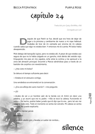 BECCA FITZPATRICK PURPLE ROSE
Página240
Traducido por CyeLy DiviNNa y Niii
Corregido por LizC
espués de que Patch se fue, decidí que era hora de dejar de
jugar a la princesa y cambiarme de nuevo a mi ropa habitual.
Acababa de tirar de mi camiseta por encima de mi cabeza
cuando sabía que algo no estaba bien. Y entonces me di cuenta. Mi bolso había
desaparecido.
Miré debajo del banquillo lujoso, pero no estaba allí. A pesar de que estaba casi
segura de que no lo había colgado en un gancho, miré detrás del vestido rojo.
Empujando mis pies en mis zapatos, eche atrás la cortina y me apresuré a la
zona del almacén principal. Encontré a Marcie abriéndose paso a través de un
bastidor de corpiños con revestimiento.
—¿Has visto mi bolso?
Se detuvo el tiempo suficiente para decir:
—Estaba en el vestuario contigo.
Una vendedora se entrometió en la conversación.
—¿Era una alforja de cuero marrón? —me preguntó.
—¡Sí!
—Acabo de ver a un hombre salir de la tienda con él. Entró sin decir una
palabra, y yo asumí que era tu padre. —Ella se tocó la cabeza, frunciendo el
ceño—. De hecho, podría haber jurado que él dijo que lo era... pero tal vez me
imaginé todo esto. Todo el momento se sentía tan extraño. Mi cabeza se sentía
confusa. No puedo explicarlo.
Un truco mental, pensé.
Ella añadió:
—Tenía el cabello gris y llevaba un suéter de rombos...
D
 