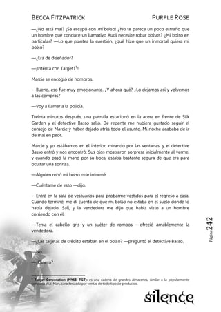 BECCA FITZPATRICK PURPLE ROSE
Página242
—¿No está mal? ¡Se escapó con mi bolso! ¿No te parece un poco extraño que
un hombre que conduce un llamativo Audi necesite robar bolsos? ¿Mi bolso en
particular? —Lo que plantea la cuestión, ¿qué hizo que un inmortal quiera mi
bolso?
—¿Era de diseñador?
—¡Intenta con Target16
!
Marcie se encogió de hombros.
—Bueno, eso fue muy emocionante. ¿Y ahora qué? ¿Lo dejamos así y volvemos
a las compras?
—Voy a llamar a la policía.
Treinta minutos después, una patrulla estacionó en la acera en frente de Silk
Garden y el detective Basso salió. De repente me hubiera gustado seguir el
consejo de Marcie y haber dejado atrás todo el asunto. Mi noche acababa de ir
de mal en peor.
Marcie y yo estábamos en el interior, mirando por las ventanas, y el detective
Basso entró y nos encontró. Sus ojos mostraron sorpresa inicialmente al verme,
y cuando pasó la mano por su boca, estaba bastante segura de que era para
ocultar una sonrisa.
—Alguien robó mi bolso —le informé.
—Cuéntame de esto —dijo.
—Entré en la sala de vestuarios para probarme vestidos para el regreso a casa.
Cuando terminé, me di cuenta de que mi bolso no estaba en el suelo donde lo
había dejado. Salí, y la vendedora me dijo que había visto a un hombre
corriendo con él.
—Tenía el cabello gris y un suéter de rombos —ofreció amablemente la
vendedora.
—¿Las tarjetas de crédito estaban en el bolso? —preguntó el detective Basso.
—No.
—¿Dinero?
6
Target Corporation (NYSE: TGT): es una cadena de grandes almacenes, similar a la popularmente
conocida Wal-Mart, caracterizada por ventas de todo tipo de productos.
 