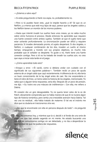BECCA FITZPATRICK PURPLE ROSE
Página245
—¿Estamos a salvo aquí?
—Si estás preguntando si Hank nos espía, no, probablemente no.
—Pero si tú puedes hacer esto, ¿qué le impide hacerlo a él? Sé que es un
Nefilim, y a menos que esté muy lejos de aquí, parece que los ángeles caídos y
los Nefilim tienen un montón de los mismos poderes.
—Hasta que intenté invadir tus sueños hace unos meses, yo no sabía mucho
sobre cómo funciona el proceso. Desde entonces he aprendido que requiere
una fuerte conexión entre ambos sujetos. También sé que el sujeto tiene que
estar soñando profundamente. La sincronización puede ser difícil y requiere
paciencia. Si invades demasiado pronto, el sujeto despertará. Si dos ángeles, o
Nefilim, o cualquier combinación de los dos, invaden un sueño al mismo
tiempo, empujando y tirando con sus propios objetivos, es mucho más
probable que el soñador se despierte. Te guste o no, Hank tiene una fuerte
conexión contigo. Pero si él no ha tratado de invadir tus sueños aún, no creo
que vaya a iniciar esta tarde en el juego.
—¿Cómo aprendiste todo esto?
—Ensayo y error. —Él vaciló, como si debiera andar con cuidado con el
significado de sus siguientes palabras—. También recibí un poco de ayuda
externa de un ángel caído que cayó recientemente. A diferencia de mí, ella tenía
un buen conocimiento de la ley ángel antes de caer. No me sorprendería si
tiene el Libro de Enoc, un tomo sobre la historia de los ángeles, memorizado. Yo
sabía que si alguien tenía respuestas, sería ella. Después de un poco de presión,
me dijo. —Su rostro era una máscara de indiferencia—. Con ella, me refiero a
Dabria.
Mi corazón dio un giro desagradable. Yo no quería tener celos de la ex de
Patch; obviamente comprendía que no había manera de que él no tuviera algún
tipo de historia romántica, pero sentía una irresistible aversión hacia Dabria. Tal
vez una ira residual… ella había tratado de matarme. O tal vez el instinto me
dice que no dudaría en traicionarnos otra vez.
—¿Así que te encontraste con ella en persona después de todo? —le pregunté
con tono acusador.
—Nos encontramos hoy, y mientras que la vi, decidí ir al fondo de una serie de
preguntas que han estado vagando en mi mente. He estado buscando una
manera de comunicarme contigo sin ser detectado, y no iba a desperdiciar la
oportunidad de que me pudiera dar respuestas.
Apenas lo escuché.
 