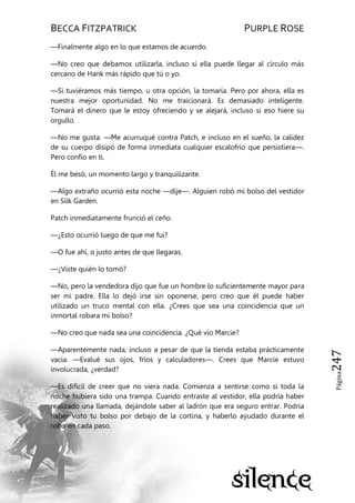 BECCA FITZPATRICK PURPLE ROSE
Página247
—Finalmente algo en lo que estamos de acuerdo.
—No creo que debamos utilizarla, incluso si ella puede llegar al círculo más
cercano de Hank más rápido que tú o yo.
—Si tuviéramos más tiempo, u otra opción, la tomaría. Pero por ahora, ella es
nuestra mejor oportunidad. No me traicionará. Es demasiado inteligente.
Tomará el dinero que le estoy ofreciendo y se alejará, incluso si eso hiere su
orgullo.
—No me gusta. —Me acurruqué contra Patch, e incluso en el sueño, la calidez
de su cuerpo disipó de forma inmediata cualquier escalofrío que persistiera—.
Pero confío en ti.
Él me besó, un momento largo y tranquilizante.
—Algo extraño ocurrió esta noche —dije—. Alguien robó mi bolso del vestidor
en Silk Garden.
Patch inmediatamente frunció el ceño.
—¿Esto ocurrió luego de que me fui?
—O fue ahí, o justo antes de que llegaras.
—¿Viste quién lo tomó?
—No, pero la vendedora dijo que fue un hombre lo suficientemente mayor para
ser mi padre. Ella lo dejó irse sin oponerse, pero creo que él puede haber
utilizado un truco mental con ella. ¿Crees que sea una coincidencia que un
inmortal robara mi bolso?
—No creo que nada sea una coincidencia. ¿Qué vio Marcie?
—Aparentemente nada, incluso a pesar de que la tienda estaba prácticamente
vacía. —Evalué sus ojos, fríos y calculadores—. Crees que Marcie estuvo
involucrada, ¿verdad?
—Es difícil de creer que no viera nada. Comienza a sentirse como si toda la
noche hubiera sido una trampa. Cuando entraste al vestidor, ella podría haber
realizado una llamada, dejándole saber al ladrón que era seguro entrar. Podría
haber visto tu bolso por debajo de la cortina, y haberlo ayudado durante el
robo en cada paso.
 