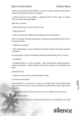 BECCA FITZPATRICK PURPLE ROSE
Página249
Nuestra conversación pareció llegar a un punto muerto, ambos contemplamos
nuestra breve lista de opciones en silencio.
—¿Qué le ocurrió al otro vestido? —preguntó Patch al final. Seguí su mirada
hacia el vestido de Jessica Rabbit.
Dejé salir un suspiro.
—Marcie pensó que me vería mejor en rojo.
—¿Qué piensas tú?
—Pienso que Marcie y Dabria serían amigas de forma instantánea.
Patch se rió bajo, el sonido acariciando mi piel casi tan seductoramente como si
la hubiera besado.
—¿Quieres mi opinión?
—Bien puedes darla, ya que aparentemente todos parecen tener algo que decir
al respecto.
Se sentó sobre mi cama, recostándose despreocupadamente sobre sus codos.
—Pruébatelo.
—Probablemente es un poco ajustado —dije, sintiéndome repentinamente el
centro de atención—. Marcie tiende a reducir los números en lo referente a las
tallas.
Él apenas sonrió.
—Tiene una ranura que se extiende hasta el muslo.
Su sonrisa se profundizó.
Encerrándome en mi armario, me metí en el vestido. Fluía como líquido sobre
cada una de mis curvas. La ranura se abrió en la mitad de mi muslo, exponiendo
mi pierna.
Dando un paso afuera, hacia la tenue luz, moví mi cabello fuera de mi nuca.
—¿Me subes el cierre?
Los ojos de Patch realizaron una lenta evaluación de mí, cambiando a un vívido
negro.
 