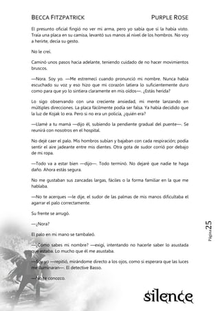 BECCA FITZPATRICK PURPLE ROSE
Página25
El presunto oficial fingió no ver mi arma, pero yo sabía que sí la había visto.
Traía una placa en su camisa, levantó sus manos al nivel de los hombros. No voy
a herirte, decía su gesto.
No le creí.
Caminó unos pasos hacia adelante, teniendo cuidado de no hacer movimientos
bruscos.
—Nora. Soy yo. —Me estremecí cuando pronunció mi nombre. Nunca había
escuchado su voz y eso hizo que mi corazón latiera lo suficientemente duro
como para que yo lo sintiera claramente en mis oídos—. ¿Estás herida?
Lo sigo observando con una creciente ansiedad, mi mente lanzando en
múltiples direcciones. La placa fácilmente podía ser falsa. Ya había decidido que
la luz de Kojak lo era. Pero si no era un policía, ¿quién era?
—Llamé a tu mamá —dijo él, subiendo la pendiente gradual del puente—. Se
reunirá con nosotros en el hospital.
No dejé caer el palo. Mis hombros subían y bajaban con cada respiración; podía
sentir el aire jadeante entre mis dientes. Otra gota de sudor corrió por debajo
de mi ropa.
—Todo va a estar bien —dijo—. Todo terminó. No dejaré que nadie te haga
daño. Ahora estás segura.
No me gustaban sus zancadas largas, fáciles o la forma familiar en la que me
hablaba.
—No te acerques —le dije, el sudor de las palmas de mis manos dificultaba el
agarrar el palo correctamente.
Su frente se arrugó.
—¿Nora?
El palo en mi mano se tambaleó.
—¿Cómo sabes mi nombre? —exigí, intentando no hacerle saber lo asustada
que estaba. Lo mucho que él me asustaba.
—Soy yo —repitió, mirándome directo a los ojos, como si esperara que las luces
me iluminaran—. El detective Basso.
—No te conozco.
 