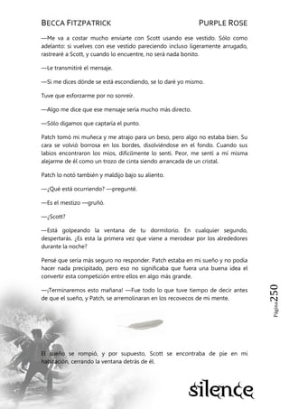 BECCA FITZPATRICK PURPLE ROSE
Página250
—Me va a costar mucho enviarte con Scott usando ese vestido. Sólo como
adelanto: si vuelves con ese vestido pareciendo incluso ligeramente arrugado,
rastrearé a Scott, y cuando lo encuentre, no será nada bonito.
—Le transmitiré el mensaje.
—Si me dices dónde se está escondiendo, se lo daré yo mismo.
Tuve que esforzarme por no sonreír.
—Algo me dice que ese mensaje sería mucho más directo.
—Sólo digamos que captaría el punto.
Patch tomó mi muñeca y me atrajo para un beso, pero algo no estaba bien. Su
cara se volvió borrosa en los bordes, disolviéndose en el fondo. Cuando sus
labios encontraron los míos, difícilmente lo sentí. Peor, me sentí a mí misma
alejarme de él como un trozo de cinta siendo arrancada de un cristal.
Patch lo notó también y maldijo bajo su aliento.
—¿Qué está ocurriendo? —pregunté.
—Es el mestizo —gruñó.
—¿Scott?
—Está golpeando la ventana de tu dormitorio. En cualquier segundo,
despertarás. ¿Es esta la primera vez que viene a merodear por los alrededores
durante la noche?
Pensé que sería más seguro no responder. Patch estaba en mi sueño y no podía
hacer nada precipitado, pero eso no significaba que fuera una buena idea el
convertir esta competición entre ellos en algo más grande.
—¡Terminaremos esto mañana! —Fue todo lo que tuve tiempo de decir antes
de que el sueño, y Patch, se arremolinaran en los recovecos de mi mente.
El sueño se rompió, y por supuesto, Scott se encontraba de pie en mi
habitación, cerrando la ventana detrás de él.
 