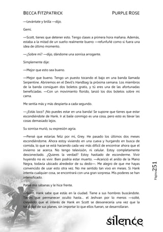 BECCA FITZPATRICK PURPLE ROSE
Página251
—Levántate y brilla —dijo.
Gemí.
—Scott, tienes que detener esto. Tengo clases a primera hora mañana. Además,
estaba a la mitad de un sueño realmente bueno —refunfuñé como si fuera una
idea de último momento.
—¿Sobre mí? —dijo, dándome una sonrisa arrogante.
Simplemente dije:
—Mejor que esto sea bueno.
—Mejor que bueno. Tengo un puesto tocando el bajo en una banda llamada
Serpentine. Abriremos en el Devil’s Handbag la próxima semana. Los miembros
de la banda consiguen dos boletos gratis, y tú eres una de las afortunadas
beneficiadas. —Con un movimiento florido, lanzó los dos boletos sobre mi
cama.
Me sentía más y más despierta a cada segundo.
—¿Estás loco? ¡No puedes estar en una banda! Se supone que tienes que estar
escondiéndote de Hank. Ir al baile conmigo es una cosa, pero esto es llevar las
cosas demasiado lejos.
Su sonrisa murió, su expresión agria.
—Pensé que estarías feliz por mí, Grey. He pasado los últimos dos meses
escondiéndome. Ahora estoy viviendo en una cueva y hurgando en busca de
comida, lo que se está haciendo cada vez más difícil de encontrar ahora que el
invierno se acerca. No tengo televisión, ni celular. Estoy completamente
desconectado. ¿Quieres la verdad? Estoy hastiado de esconderme. Vivir
huyendo no es vivir. Bien podría estar muerto. —Acarició el anillo de la Mano
Negra, todavía ubicado alrededor de su dedo—. Me alegro de que me hayas
convencido de usar esto otra vez. No me sentido tan vivo en meses. Si Hank
intenta cualquier cosa, se encontrará con una gran sorpresa. Mis poderes se han
intensificado.
Pateé mis sábanas y le hice frente.
—Scott, Hank sabe que estás en la ciudad. Tiene a sus hombres buscándote.
Tienes que permanecer oculto hasta… el Jeshvan por lo menos —solté,
creyendo que el interés de Hank en Scott se desvanecería una vez que la
totalidad de sus planes, sin importar lo que ellos fueran, se desarrollaran.
 