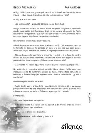 BECCA FITZPATRICK PURPLE ROSE
Página252
—Sigo diciéndome eso, ¿pero qué pasa si no lo hace? —observó de forma
insulsa—. ¿Qué pasa si él se olvidó de mí y todo esto es por nada?
—Sé que te está buscando.
—¿Lo oíste decirlo? —preguntó, dándose cuenta de mi farol.
—Algo como eso. —Dado su estado actual, no podía obligarme a decirle de
dónde había salido la información. Scott no se tomaría el consejo de Patch
seriamente. Y luego tendría que explicarle por qué estaba involucrada con Patch
en primer lugar—. Una fuente de confianza me lo dijo.
Él balanceó su cabeza hacia atrás y adelante.
—Estás intentando asustarme. Aprecio el gesto —dijo cínicamente—, pero ya
he tomado mi decisión, he pensado en esto, y lo que sea que pase, puedo
afrontarlo. Un par de meses de libertad es mejor que toda una vida en prisión.
—No puedes permitir que Hank te encuentre —insistí—. Si lo hace, te pondrá
en una de sus prisiones reforzadas. Te torturará. Tienes que soportar esto un
poco más. Por favor —rogué—. ¿Sólo un par de semanas más?
—A la mierda. Me voy de aquí. Voy a tocar en el Devil’s Handbag vengas o no.
No entendía la repentina actitud rebelde. Hasta ahora, había sido muy
meticuloso en lo de mantenerse alejado de Hank. Ahora estaba poniendo su
cuello en la línea de fuego por algo tan trivial como un baile escolar… ¿y ahora
una banda?
Un horrible pensamiento me asaltó.
—Scott, dijiste que el anillo de la Mano Negra te conecta a él. ¿Hay alguna
posibilidad de que te esté arrastrando más cerca de él? Tal vez el anillo hace
más que aumentar tus poderes. Tal vez es algún tipo de… carnada.
Scott resopló.
—La Mano Negra no va a atraparme.
—Estás equivocado. Y si sigues con esa actitud, él te atrapará antes de lo que
crees —dije en voz baja pero firme.
Intenté tocar su brazo, pero él se alejó.
Salió por la ventana, cerrándola de golpe tras él.
 
