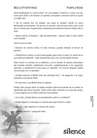 BECCA FITZPATRICK PURPLE ROSE
Página255
Hank desbloqueó su Land Cruiser7
sin una palabra. Levantó su mano una vez,
como para darle a mi hombro un apretón consolador, entonces formó un puño
y lo dejó caer.
Y ahí es cuando eso me golpeó. Las cosas se estaban viendo un poco
demasiado convenientes. Tal vez era mi aversión natural hacia Hank, pero cruzó
por mi mente que él podía estar mintiendo para llevarme hasta el interior de su
auto.
—Quiero llamar al hospital —dije abruptamente—. Quiero saber si ellos tienen
una novedad.
Hank frunció el ceño.
—Estamos en camino ahora. En diez minutos, puedes hablarle al doctor en
persona.
—Perdóname si estoy un poco preocupada, pero esto es sobre mi mamá de lo
que estamos hablando —dije suavemente, pero con inconfundible firmeza.
Hank marcó un número en su teléfono y me lo tendió. El sistema automático
del hospital atendió, pidiéndome escuchar cuidadosamente a las siguientes
opciones, o quedarme en línea para un operador. Un minuto después estaba
comunicada con un operador.
—¿Puede decirme si Blythe Grey fue admitida hoy? —le pregunté a la mujer,
evitando la mirada de Hank.
—Sí, tenemos a una Blythe Grey en registro.
Exhalé. Sólo porque Hank no había mentido sobre el accidente de mi madre no
significaba que fuera inocente. Todos estos años viviendo en la casa de campo,
y nunca alguna vez se había caído por las escaleras.
—Es su hija. ¿Puede darme una actualización sobre su condición?
—Puedo dejarle un mensaje a su doctor para que la llame a usted.
—Gracias —dije, dejando mi número de celular.
—¿Alguna noticia? —preguntó Hank.
7
Land Cruiser: Se refiere al coche Toyota Land Cruiser.
 