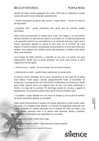 BECCA FITZPATRICK PURPLE ROSE
Página257
tiempo de aullar cuando golpearon de nuevo. Hank dio un volantazo, la parte
trasera del Land Cruiser coleando violentamente.
—¡Están intentando quitarnos del camino! —gritó Hank—. ¡Ponte tú cinturón
de seguridad!
—¿Quiénes son? —grité, verificando dos veces que mi cinturón estaba
abrochado.
Hank movió bruscamente el volante para evitar otro golpe, y el movimiento
abrupto devolvió mi atención de vuelta a la carretera; se curvaba abruptamente
a la izquierda mientras nos acercábamos a un profundo barranco. Hank pisó a
fondo, intentando ganarle la carrera al otro auto, un El Camino8
de color
habano. El Camino aceleró, desviándose bruscamente en el carril que tenían por
delante. Tres cabezas eran visibles a pesar del parabrisas, y desde lo que podía
decir, eran hombres.
Una imagen de Gabe, Dominic, y Jeremiah se me vino a la mente. Era pura
especulación, desde que no podía distinguir sus caras, pero incluso la mera
sugerencia me hizo gritar.
—¡Para el auto! —grité—. Es una trampa. Pon el auto en reversa.
—¡Destruirán mi auto! —gruñó Hank, acelerando en persecución.
El Camino chirrió alrededor de la curva, derrapando al otro lado de la sólida
línea blanca. Hank siguió, virando peligrosamente hasta la barandilla de
protección. La banquina del carril disminuía, hundiéndose en el barranco. Desde
aquí arriba, parecía como una gigante bola de aire, con Hank acelerando a
fondo a lo largo de la carretera. Mi estómago giraba en círculos, y agarré el
apoyabrazos. Las luces de la parte trasera de El Camino brillaban rojas.
—¡Cuidado! —grité. Aplasté con una mano la ventana y con la otra el hombro
de Hank, intentando detener lo inevitable.
Hank movió bruscamente el volante con fuerza, lanzando el Land Cruiser sobre
dos autos. Fui arrojada hacia delante, mi cinturón de seguridad sujetando con
fuerza mi pecho, mi cabeza chocando con la ventana. Mi visión se nubló, y los
ruidos fuertes parecían venir a mí desde cada dirección. Ruidos crujientes,
aplastantes y penetrantes que explotaban en mis oídos.
Me pareció escuchar a Hank gruñir algo.
—¡Malditos ángeles caídos! —Pero entonces estaba volando.
8
El Camino: Se refiere al coche Chevrolet El Camino.
 