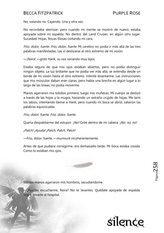 BECCA FITZPATRICK PURPLE ROSE
Página258
No, volando no. Cayendo. Una y otra vez.
No recordaba aterrizar, pero cuando mi mente se mostró de nuevo, estaba
apoyada sobre mi espalda. No dentro del Land Cruiser, en algún otro lugar.
Suciedad. Hojas. Rocas filosas cortando mi cara.
Frío, dolor, fuerte. Frío, dolor, fuerte. Mi cerebro no podía ir más allá de las tres
palabras manifestadas. Las vi deslizarse al otro extremo de mi visión.
—¡Nora! —gritó Hank, su voz sonando muy lejos.
Estaba segura de que mis ojos estaban abiertos, pero no podía distinguir
ningún objeto. La luz brillante que no podía ver más allá, se extendía desde un
borde de mi visión hasta el otro extremo. Intenté levantarme. Las instrucciones
que mis músculos daban eran claras, pero había una brecha en algún lugar a lo
largo de las líneas; no podía moverme.
Manos agarraron mis tobillos primero, luego mis muñecas. Mi cuerpo se deslizó
a través de las hojas y la mugre, haciendo un extraño crujido de hojas. Me lamí
los labios, intentando llamar a Hank, pero cuando mi boca se abrió, salieron las
palabras equivocadas.
Frío, dolor, fuerte. Frío, dolor, fuerte.
Quería despabilarme del estupor. ¡No! Grité dentro de mi cabeza. ¡No, no, no!
¡Patch! ¡Ayuda! ¡Patch, Patch, Patch!
—Frío, dolor, fuerte, —murmuré incoherentemente.
Antes de que pudiera corregirme, era demasiado tarde. Mi boca estaba cosida.
Como lo estaban mis ojos.
Sólidas manos agarraron mis hombros, sacudiéndome.
—¿Puedes escucharme, Nora? No te levantes. Quédate apoyada de espalda.
Voy a llevarte al hospital.
 