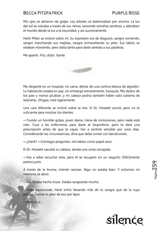 BECCA FITZPATRICK PURPLE ROSE
Página259
Mis ojos se abrieron de golpe. Los árboles se balanceaban por encima. La luz
del sol se volcaba a través de sus ramas, lanzando extrañas sombras, y alteraban
el mundo desde la luz a la oscuridad, y así sucesivamente.
Hank Millar se inclinó sobre mí. Su expresión era de disgusto, sangre corriendo,
sangre manchando sus mejillas, sangre enmarañando su pelo. Sus labios se
estaban moviendo, pero dolía tanto para darle sentido a sus palabras.
Me aparté. Frío, dolor, fuerte.
Me desperté en un hospital, mi cama, detrás de una cortina blanca de algodón.
La habitación estaba en paz, sin embargo extrañamente, tranquila. Mis dedos de
los pies y manos picaban, y mi cabeza podría también haber sido cubierta de
telarañas. Drogas, noté ligeramente.
Una cara diferente se inclinó sobre la mía. El Dr. Howlett sonrió, pero no lo
suficiente para mostrar los dientes.
—Tuviste un horrible golpe, joven dama. Llena de contusiones, pero nada está
roto. Tuve a las enfermeras para darte el ibuprofeno, pero te daré una
prescripción antes de que te vayas. Vas a sentirte sensible por unos días.
Considerando las circunstancias, diría que debe contar con bendiciones.
—¿Hank? —Conseguí preguntar, mis labios como papel seco.
El Dr. Howlett sacudió su cabeza, dando una corta carcajada.
—Vas a odiar escuchar esto, pero él se recuperó sin un rasguño. Difícilmente
parece justo.
A través de la bruma, intenté razonar. Algo no estaba bien. Y entonces mi
memoria se abrió.
—No. Estaba hecho trizas. Estaba sangrando mucho.
—Estás equivocada. Hank entró llevando más de tú sangre que de la suya
propia. Tuviste lo peor de eso por lejos.
—Pero lo vi…
 
