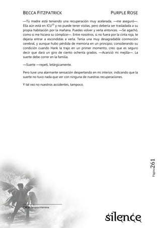 BECCA FITZPATRICK PURPLE ROSE
Página261
—Tú madre está teniendo una recuperación muy acelerada, —me aseguró—.
Ella aún está en ICU10
y no puede tener visitas, pero debería ser trasladada a su
propia habitación por la mañana. Puedes volver y verla entonces. —Se agachó,
como si me hiciera su cómplice—. Entre nosotros, si no fuera por la cinta roja, te
dejaría entrar a escondidas a verla. Tenía una muy desagradable conmoción
cerebral, y aunque hubo pérdida de memoria en un principio, considerando su
condición cuando Hank la trajo en un primer momento, creo que es seguro
decir que dará un giro de ciento ochenta grados. —Acarició mi mejilla—. La
suerte debe correr en la familia.
—Suerte —repetí, letárgicamente.
Pero tuve una alarmante sensación despertando en mi interior, indicando que la
suerte no tuvo nada que ver con ninguna de nuestras recuperaciones.
Y tal vez no nuestros accidentes, tampoco.
10
ICU: Terapia intensiva.
 