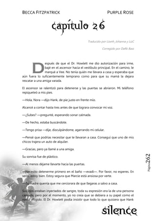 BECCA FITZPATRICK PURPLE ROSE
Página262
Traducido por Liseth_Johanna y LizC
Corregido por DaRk Bass
espués de que el Dr. Howlett me dio autorización para irme,
bajé en el ascensor hacia el vestíbulo principal. En el camino, le
marqué a Vee. No tenía quién me llevara a casa y esperaba que
aún fuera lo suficientemente temprano como para que su mamá la dejara
rescatar a una amiga varada.
El ascensor se ralentizó para detenerse y las puertas se abrieron. Mi teléfono
repiqueteó a mis pies.
—Hola, Nora —dijo Hank, de pie justo en frente mío.
Alcancé a contar hasta tres antes de que lograra convocar mi voz.
—¿Subes? —pregunté, esperando sonar calmada.
—De hecho, estaba buscándote.
—Tengo prisa —dije, disculpándome, agarrando mi celular.
—Pensé que podrías necesitar que te llevaran a casa. Conseguí que uno de mis
chicos trajera un auto de alquiler.
—Gracias, pero ya llamé a una amiga.
Su sonrisa fue de plástico.
—Al menos déjame llevarte hacia las puertas.
—Necesito detenerme primero en el baño —evadí—. Por favor, no esperes. En
serio, estoy bien. Estoy segura que Marcie está ansiosa por verte.
—Tu madre querría que me cerciorara de que llegaras a salvo a casa.
Sus ojos estaban inyectados de sangre, toda su expresión era la de una persona
cansada, pero por el momento, yo no creía que se debiera a su papel como el
novio afligido. El Dr. Howlett podía insistir que todo lo que quisiera que Hank
D
 