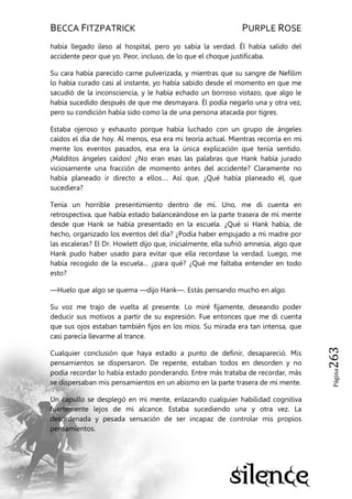 BECCA FITZPATRICK PURPLE ROSE
Página263
había llegado ileso al hospital, pero yo sabía la verdad. Él había salido del
accidente peor que yo. Peor, incluso, de lo que el choque justificaba.
Su cara había parecido carne pulverizada, y mientras que su sangre de Nefilim
lo había curado casi al instante, yo había sabido desde el momento en que me
sacudió de la inconsciencia, y le había echado un borroso vistazo, que algo le
había sucedido después de que me desmayara. Él podía negarlo una y otra vez,
pero su condición había sido como la de una persona atacada por tigres.
Estaba ojeroso y exhausto porque había luchado con un grupo de ángeles
caídos el día de hoy. Al menos, esa era mi teoría actual. Mientras recorría en mi
mente los eventos pasados, esa era la única explicación que tenía sentido.
¡Malditos ángeles caídos! ¿No eran esas las palabras que Hank había jurado
viciosamente una fracción de momento antes del accidente? Claramente no
había planeado ir directo a ellos…. Así que, ¿Qué había planeado él, que
sucediera?
Tenía un horrible presentimiento dentro de mí. Uno, me di cuenta en
retrospectiva, que había estado balanceándose en la parte trasera de mi mente
desde que Hank se había presentado en la escuela. ¿Qué si Hank había, de
hecho, organizado los eventos del día? ¿Podía haber empujado a mi madre por
las escaleras? El Dr. Howlett dijo que, inicialmente, ella sufrió amnesia, algo que
Hank pudo haber usado para evitar que ella recordase la verdad. Luego, me
había recogido de la escuela… ¿para qué? ¿Qué me faltaba entender en todo
esto?
—Huelo que algo se quema —dijo Hank—. Estás pensando mucho en algo.
Su voz me trajo de vuelta al presente. Lo miré fijamente, deseando poder
deducir sus motivos a partir de su expresión. Fue entonces que me di cuenta
que sus ojos estaban también fijos en los míos. Su mirada era tan intensa, que
casi parecía llevarme al trance.
Cualquier conclusión que haya estado a punto de definir, desapareció. Mis
pensamientos se dispersaron. De repente, estaban todos en desorden y no
podía recordar lo había estado ponderando. Entre más trataba de recordar, más
se dispersaban mis pensamientos en un abismo en la parte trasera de mi mente.
Un capullo se desplegó en mi mente, enlazando cualquier habilidad cognitiva
fuertemente lejos de mi alcance. Estaba sucediendo una y otra vez. La
desordenada y pesada sensación de ser incapaz de controlar mis propios
pensamientos.
 
