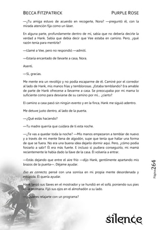 BECCA FITZPATRICK PURPLE ROSE
Página264
—¿Tu amiga estuvo de acuerdo en recogerte, Nora? —preguntó él, con la
mirada atención fija como un láser.
En alguna parte, profundamente dentro de mí, sabía que no debería decirle la
verdad a Hank. Sabía que debía decir que Vee estaba en camino. Pero, ¿qué
razón tenía para mentirle?
—Llamé a Vee, pero no respondió —admití.
—Estaría encantado de llevarte a casa, Nora.
Asentí.
—Sí, gracias.
Me mente era un revoltijo y no podía escaparme de él. Caminé por el corredor
al lado de Hank, mis manos frías y temblorosas. ¿Estaba temblando? Era amable
de parte de Hank ofrecerse a llevarme a casa. Se preocupaba por mi mama lo
suficiente como para desviarse de su camino por mí… ¿cierto?
El camino a casa pasó sin ningún evento y en la finca, Hank me siguió adentro.
Me detuve justo dentro, al lado de la puerta.
—¿Qué estás haciendo?
—Tu madre querría que cuidara de ti esta noche.
—¿Te vas a quedar toda la noche? —Mis manos empezaron a temblar de nuevo
y a través de mi mente llena de algodón, supe que tenía que hallar una forma
de que se fuera. No era una buena idea dejarlo dormir aquí. Pero, ¿cómo podía
forzarlo a salir? Él era más fuerte. E incluso si pudiera conseguirlo, mi mamá
recientemente le había dado la llave de la casa. Él volvería a entrar.
—Estás dejando que entre el aire frío —dijo Hank, gentilmente apartando mis
brazos de la puerta—. Déjame ayudar.
Eso es correcto, pensé con una sonrisa en mi propia mente desordenada y
estúpida. Él quería ayudar.
Hank lanzó sus llaves en el mostrador y se hundió en el sofá, poniendo sus pies
en la otomana. Fijó sus ojos en el almohadón a su lado.
—¿Quieres relajarte con un programa?
 