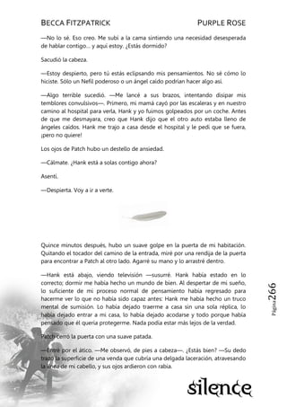 BECCA FITZPATRICK PURPLE ROSE
Página266
—No lo sé. Eso creo. Me subí a la cama sintiendo una necesidad desesperada
de hablar contigo… y aquí estoy. ¿Estás dormido?
Sacudió la cabeza.
—Estoy despierto, pero tú estás eclipsando mis pensamientos. No sé cómo lo
hiciste. Sólo un Nefil poderoso o un ángel caído podrían hacer algo así.
—Algo terrible sucedió. —Me lancé a sus brazos, intentando disipar mis
temblores convulsivos—. Primero, mi mamá cayó por las escaleras y en nuestro
camino al hospital para verla, Hank y yo fuimos golpeados por un coche. Antes
de que me desmayara, creo que Hank dijo que el otro auto estaba lleno de
ángeles caídos. Hank me trajo a casa desde el hospital y le pedí que se fuera,
¡pero no quiere!
Los ojos de Patch hubo un destello de ansiedad.
—Cálmate. ¿Hank está a solas contigo ahora?
Asentí.
—Despierta. Voy a ir a verte.
Quince minutos después, hubo un suave golpe en la puerta de mi habitación.
Quitando el tocador del camino de la entrada, miré por una rendija de la puerta
para encontrar a Patch al otro lado. Agarré su mano y lo arrastré dentro.
—Hank está abajo, viendo televisión —susurré. Hank había estado en lo
correcto; dormir me había hecho un mundo de bien. Al despertar de mi sueño,
lo suficiente de mi proceso normal de pensamiento había regresado para
hacerme ver lo que no había sido capaz antes: Hank me había hecho un truco
mental de sumisión. Lo había dejado traerme a casa sin una sola réplica, lo
había dejado entrar a mi casa, lo había dejado acodarse y todo porque había
pensado que él quería protegerme. Nada podía estar más lejos de la verdad.
Patch cerró la puerta con una suave patada.
—Entré por el ático. —Me observó, de pies a cabeza—. ¿Estás bien? —Su dedo
trazó la superficie de una venda que cubría una delgada laceración, atravesando
la línea de mi cabello, y sus ojos ardieron con rabia.
 