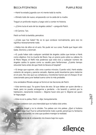 BECCA FITZPATRICK PURPLE ROSE
Página267
—Hank ha estado jugando con mi mente toda la noche.
—Dímelo todo de nuevo, empezando con la caída de tu madre.
Tragué un profundo respiro y luego volví a contar mi historia.
—¿Cómo lucía el auto de los ángeles caídos? —preguntó Patch.
—El Camino. Tan.
Patch se frotó la barbilla, pensativo.
—¿Crees que fue Gabe? No es lo que conduce normalmente, pero eso no
significa necesariamente nada.
—Había tres de ellos en el auto. No pude ver sus caras. Puede que hayan sido
Gabe, Dominic y Jeremiah.
—O, pudo haber sido cualquier cantidad de ángeles caídos que tenían a Hank
como objetivo. Con la muerte de Rixon, hay un precio justo sobre su cabeza. Es
el Mano Negra, el Nefil más poderoso que está vivo y cualquier número de
ángeles caídos lo quiere como su vasallo para fanfarronear. ¿Cuánto tiempo
estuviste fuera antes de que Hank te llevara al hospital?
—Si tengo que suponer, sólo unos cuantos minutos. Cuando volví, Hank estaba
cubierto de sangres y parecía cansado. Apenas pudo levantarme para meterme
en el auto. No creo que sus cortaduras y moretones fueron por el choque. El ser
coaccionado para jurar lealtad suena como lo más probable.
Una verdadera Mirada salvaje se formó en las facciones de Patch.
—Esto termina aquí. Te quiero fuera de esto. Sé que debes ser quien derribe a
Hank, pero no puedo arriesgarme a perderte. —Se levantó y caminó por la
habitación, claramente molesto—. Déjame hacer esto por ti. Déjame ser quien
le haga pagar.
—Esta no es tu pelea, Patch —dije, tranquilamente.
Sus ojos ardieron con una intensidad que no había visto antes.
—Eres mía, Ángel y no lo olvides. Tus peleas son mis peleas. ¿Qué si hubiera
sucedido algo hoy? Fue lo suficientemente malo cuando pensé que tu fantasma
me estaba buscando; no creo que pudiera manejar la realidad.
Me puse detrás de él, enlazando mis brazos bajo los suyos.
 