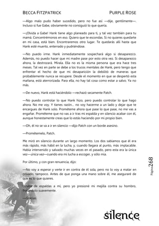 BECCA FITZPATRICK PURPLE ROSE
Página268
—Algo malo pudo haber sucedido, pero no fue así —dije, gentilmente—.
Incluso si fue Gabe, obviamente no consiguió lo que quería.
—¡Olvida a Gabe! Hank tiene algo planeado para ti, y tal vez también para tu
mamá. Concentrémonos en eso. Quiero que te escondas. Si no quieres quedarte
en mi casa, está bien. Encontraremos otro lugar. Te quedarás allí hasta que
Hank esté muerto, enterrado y pudriéndose.
—No puedo irme. Hank inmediatamente sospechará algo si desaparezco.
Además, no puedo hacer que mi madre pase por esto otra vez. Si desaparezco
ahora, la destrozará. Mírala. Ella no es la misma persona que era hace tres
meses. Tal vez en parte se debe a los trucos mentales de Hank, pero tengo que
enfrentar el hecho de que mi desaparición la debilitó de maneras que
probablemente nunca se recupere. Desde el momento en que se despertó esta
mañana, está aterrorizada. Para ella, no hay tal cosa como estar a salvo. Ya no
más.
—De nuevo, Hank está haciéndolo —rechazó secamente Patch.
—No puedo controlar lo que Hank hizo, pero puedo controlar lo que hago
ahora. No me voy. Y tienes razón… no voy hacerme a un lado y dejar que te
encargues de Hank solo. Prométeme ahora que pase lo que pase, no me vas a
engañar. Prométeme que no vas a ir tras mi espalda y en silencio acabar con él,
aunque honestamente creas que lo estás haciendo por mi propio bien.
—Oh, él no se va a ir en silencio —dijo Patch con un borde asesino.
—Prométemelo, Patch.
Me miró en silencio durante un largo momento. Los dos sabíamos que él era
más rápido, más hábil en la lucha, y, cuando llegara al punto, más implacable.
Había intervenido y salvado muchas veces en el pasado, pero esta era la única
vez—única vez—cuando era mi lucha a escoger, y sólo mía.
Por último, y con gran renuencia, dijo:
—No voy a esperar y verte ir en contra de él sola, pero no lo voy a matar en
privado, tampoco. Antes de que ponga una mano sobre él, me aseguraré de
que es lo que quieres.
Estaba de espaldas a mí, pero yo presioné mi mejilla contra su hombro,
frotándolo suavemente.
—Gracias.
 