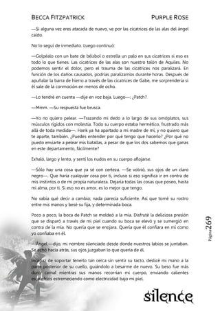 BECCA FITZPATRICK PURPLE ROSE
Página269
—Si alguna vez eres atacada de nuevo, ve por las cicatrices de las alas del ángel
caído.
No lo seguí de inmediato. Luego continuó:
—Golpéalo con un bate de béisbol o estrella un palo en sus cicatrices si eso es
todo lo que tienes. Las cicatrices de las alas son nuestro talón de Aquiles. No
podemos sentir el dolor, pero el trauma de las cicatrices nos paralizará. En
función de los daños causados, podrías paralizarnos durante horas. Después de
apuñalar la barra de hierro a través de las cicatrices de Gabe, me sorprendería si
él sale de la conmoción en menos de ocho.
—Lo tendré en cuenta —dije en voz baja. Luego—: ¿Patch?
—Mmm. —Su respuesta fue brusca.
—Yo no quiero pelear. —Trazando mi dedo a lo largo de sus omóplatos, sus
músculos rígidos con molestia. Todo su cuerpo estaba hermético, frustrado más
allá de toda medida—. Hank ya ha apartado a mi madre de mí, y no quiero que
te aparte, también. ¿Puedes entender por qué tengo que hacerlo? ¿Por qué no
puedo enviarte a pelear mis batallas, a pesar de que los dos sabemos que ganas
en este departamento, fácilmente?
Exhaló, largo y lento, y sentí los nudos en su cuerpo aflojarse.
—Sólo hay una cosa que ya sé con certeza. —Se volvió, sus ojos de un claro
negro—. Que haría cualquier cosa por ti, incluso si eso significa ir en contra de
mis instintos o de mi propia naturaleza. Dejaría todas las cosas que poseo, hasta
mi alma, por ti. Si eso no es amor, es lo mejor que tengo.
No sabía qué decir a cambio; nada parecía suficiente. Así que tomé su rostro
entre mis manos y besé su fija, y determinada boca.
Poco a poco, la boca de Patch se moldeó a la mía. Disfruté la deliciosa presión
que se disparó a través de mi piel cuando su boca se elevó y se sumergió en
contra de la mía. No quería que se enojara. Quería que él confiara en mí como
yo confiaba en él.
—Ángel —dijo, mi nombre silenciado desde donde nuestros labios se juntaban.
Se echó hacia atrás, sus ojos juzgaban lo que quería de él.
Incapaz de soportar tenerlo tan cerca sin sentir su tacto, deslicé mi mano a la
parte posterior de su cuello, guiándolo a besarme de nuevo. Su beso fue más
duro, carnal mientras sus manos recorrían mi cuerpo, enviando calientes
escalofríos estremeciendo como electricidad bajo mi piel.
 