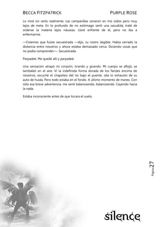 BECCA FITZPATRICK PURPLE ROSE
Página27
Lo miré sin verlo realmente. Las campanillas sonaron en mis oídos pero muy
lejos de meta. En lo profundo de mi estómago sentí una sacudida, traté de
ordenar la materia lejos náuseas. Lloré enfrente de él, pero no iba a
enfermarme.
—Creemos que fuiste secuestrada —dijo, su rostro ilegible. Había cerrado la
distancia entre nosotros y ahora estaba demasiado cerca. Diciendo cosas que
no podía comprender—. Secuestrada.
Parpadeé. Me quedé allí y parpadeé.
Una sensación atrapó mi corazón, tirando y girando. Mi cuerpo se aflojó, se
tambaleó en el aire. Vi la indefinida forma dorada de los faroles encima de
nosotros, escuché el chapoteo del río bajo el puente, olía lo exhausto de su
auto de huida. Pero todo estaba en el fondo. A último momento de mareo. Con
sólo esa breve advertencia, me sentí balanceando, balanceando. Cayendo hacia
la nada.
Estaba inconsciente antes de que tocara el suelo.
 