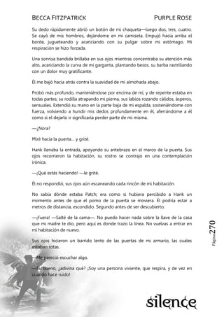 BECCA FITZPATRICK PURPLE ROSE
Página270
Su dedo rápidamente abrió un botón de mi chaqueta—luego dos, tres, cuatro.
Se cayó de mis hombros, dejándome en mi camiseta. Empujó hacia arriba el
borde, jugueteando y acariciando con su pulgar sobre mi estómago. Mi
respiración se hizo forzada.
Una sonrisa bandida brillaba en sus ojos mientras concentraba su atención más
alto, acariciando la curva de mi garganta, plantando besos, su barba rastrillando
con un dolor muy gratificante.
Él me bajó hacia atrás contra la suavidad de mi almohada abajo.
Probó más profundo, manteniéndose por encima de mí, y de repente estaba en
todas partes; su rodilla atrapando mi pierna, sus labios rozando cálidos, ásperos,
sensuales. Extendió su mano en la parte baja de mi espalda, sosteniéndome con
fuerza, volviendo a hundir mis dedos profundamente en él, aferrándome a él
como si el dejarlo ir significaría perder parte de mí misma.
—¿Nora?
Miré hacia la puerta… y grité.
Hank llenaba la entrada, apoyando su antebrazo en el marco de la puerta. Sus
ojos recorrieron la habitación, su rostro se contrajo en una contemplación
irónica.
—¡Qué estás haciendo! —le grité.
Él no respondió, sus ojos aún escaneando cada rincón de mi habitación.
No sabía dónde estaba Patch; era como si hubiera percibido a Hank un
momento antes de que el pomo de la puerta se moviera. Él podría estar a
metros de distancia, escondido. Segundo antes de ser descubierto.
—¡Fuera! —Salté de la cama—. No puedo hacer nada sobre la llave de la casa
que mi madre te dio, pero aquí es donde trazo la línea. No vuelvas a entrar en
mi habitación de nuevo.
Sus ojos hicieron un barrido lento de las puertas de mi armario, las cuales
estaban rotas.
—Me pareció escuchar algo.
—Sí, bueno, ¿adivina qué? ¡Soy una persona viviente, que respira, y de vez en
cuando hace ruido!
 