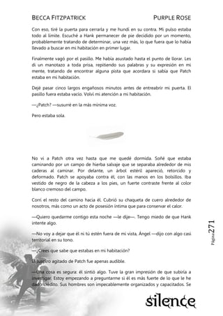 BECCA FITZPATRICK PURPLE ROSE
Página271
Con eso, tiré la puerta para cerrarla y me hundí en su contra. Mi pulso estaba
todo al límite. Escuché a Hank permanecer de pie decidido por un momento,
probablemente tratando de determinar, una vez más, lo que fuera que lo había
llevado a buscar en mi habitación en primer lugar.
Finalmente vagó por el pasillo. Me había asustado hasta el punto de llorar. Les
di un manotazo a toda prisa, repitiendo sus palabras y su expresión en mi
mente, tratando de encontrar alguna pista que acordara si sabía que Patch
estaba en mi habitación.
Dejé pasar cinco largos engañosos minutos antes de entreabrir mi puerta. El
pasillo fuera estaba vacío. Volví mi atención a mi habitación.
—¿Patch? —susurré en la más mínima voz.
Pero estaba sola.
No vi a Patch otra vez hasta que me quedé dormida. Soñé que estaba
caminando por un campo de hierba salvaje que se separaba alrededor de mis
caderas al caminar. Por delante, un árbol estéril apareció, retorcido y
deformado. Patch se apoyaba contra él, con las manos en los bolsillos. Iba
vestido de negro de la cabeza a los pies, un fuerte contraste frente al color
blanco cremoso del campo.
Corrí el resto del camino hacia él. Cubrió su chaqueta de cuero alrededor de
nosotros, más como un acto de posesión íntima que para conservar el calor.
—Quiero quedarme contigo esta noche —le dije—. Tengo miedo de que Hank
intente algo.
—No voy a dejar que él ni tú estén fuera de mi vista, Ángel —dijo con algo casi
territorial en su tono.
—¿Crees que sabe que estabas en mi habitación?
Él suspiro agitado de Patch fue apenas audible.
—Una cosa es segura: él sintió algo. Tuve la gran impresión de que subiría a
investigar. Estoy empezando a preguntarme si él es más fuerte de lo que le he
dado crédito. Sus hombres son impecablemente organizados y capacitados. Se
 