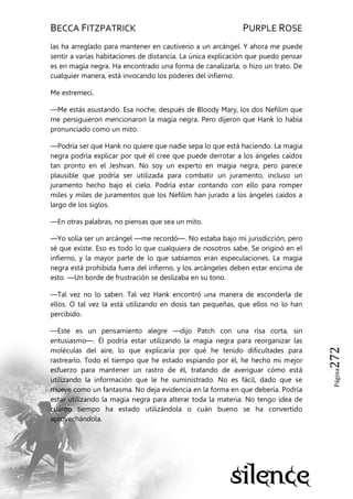 BECCA FITZPATRICK PURPLE ROSE
Página272
las ha arreglado para mantener en cautiverio a un arcángel. Y ahora me puede
sentir a varias habitaciones de distancia. La única explicación que puedo pensar
es en magia negra. Ha encontrado una forma de canalizarla, o hizo un trato. De
cualquier manera, está invocando los poderes del infierno.
Me estremecí.
—Me estás asustando. Esa noche, después de Bloody Mary, los dos Nefilim que
me persiguieron mencionaron la magia negra. Pero dijeron que Hank lo había
pronunciado como un mito.
—Podría ser que Hank no quiere que nadie sepa lo que está haciendo. La magia
negra podría explicar por qué él cree que puede derrotar a los ángeles caídos
tan pronto en el Jeshvan. No soy un experto en magia negra, pero parece
plausible que podría ser utilizada para combatir un juramento, incluso un
juramento hecho bajo el cielo. Podría estar contando con ello para romper
miles y miles de juramentos que los Nefilim han jurado a los ángeles caídos a
largo de los siglos.
—En otras palabras, no piensas que sea un mito.
—Yo solía ser un arcángel —me recordó—. No estaba bajo mi jurisdicción, pero
sé que existe. Eso es todo lo que cualquiera de nosotros sabe. Se originó en el
infierno, y la mayor parte de lo que sabíamos eran especulaciones. La magia
negra está prohibida fuera del infierno, y los arcángeles deben estar encima de
esto. —Un borde de frustración se deslizaba en su tono.
—Tal vez no lo saben. Tal vez Hank encontró una manera de esconderla de
ellos. O tal vez la está utilizando en dosis tan pequeñas, que ellos no lo han
percibido.
—Este es un pensamiento alegre —dijo Patch con una risa corta, sin
entusiasmo—. Él podría estar utilizando la magia negra para reorganizar las
moléculas del aire, lo que explicaría por qué he tenido dificultades para
rastrearlo. Todo el tiempo que he estado espiando por él, he hecho mi mejor
esfuerzo para mantener un rastro de él, tratando de averiguar cómo está
utilizando la información que le he suministrado. No es fácil, dado que se
mueve como un fantasma. No deja evidencia en la forma en que debería. Podría
estar utilizando la magia negra para alterar toda la materia. No tengo idea de
cuánto tiempo ha estado utilizándola o cuán bueno se ha convertido
aprovechándola.
 