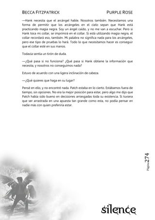 BECCA FITZPATRICK PURPLE ROSE
Página274
—Hank necesita que el arcángel hable. Nosotros también. Necesitamos una
forma de permitir que los arcángeles en el cielo sepan que Hank está
practicando magia negra. Soy un ángel caído, y no me van a escuchar. Pero si
Hank toca mi collar, se imprimirá en el collar. Si está utilizando magia negra, el
collar recordará eso, también. Mi palabra no significa nada para los arcángeles,
pero ese tipo de pruebas lo hará. Todo lo que necesitamos hacer es conseguir
que el collar esté en sus manos.
Todavía sentía un tirón de duda.
—¿Qué pasa si no funciona? ¿Qué pasa si Hank obtiene la información que
necesita, y nosotros no conseguimos nada?
Estuvo de acuerdo con una ligera inclinación de cabeza.
—¿Qué quieres que haga en su lugar?
Pensé en ello, y no encontré nada. Patch estaba en lo cierto. Estábamos fuera de
tiempo, sin opciones. No era la mejor posición para estar, pero algo me dijo que
Patch había sido bueno en decisiones arriesgadas toda su existencia. Si tuviera
que ser arrastrada en una apuesta tan grande como esta, no podía pensar en
nadie más con quien preferiría estar.
 