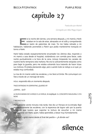 BECCA FITZPATRICK PURPLE ROSE
Página275
Traducido por Akanet
Corregido por Alba Magg Grigori
ra la noche del viernes, una semana después, y mi mamá y Hank
estaban en la sala de estar, abrazados en el sofá y compartiendo
un tazón de palomitas de maíz. Yo me había retirado a mi
habitación, habiendo prometido a Patch que podía mantenerme tranquila en
torno a Hank.
Hank había estado exasperantemente encantador los últimos días, trayendo a
mi mamá a casa desde el hospital, visitándonos con comida para llevar, cada
noche puntualmente a la hora de la cena, incluso limpiando los canales de
nuestro techo temprano esta mañana. No era lo suficientemente estúpida como
para bajar la guardia, pero me estaba volviendo loca tratando de hacer trizas
sus motivos. Él estaba planeando algo, pero cuando todo se redujo a un qué, yo
estaba muy confundida.
La risa de mi mamá subió las escaleras, y me llevó al límite. Me comuniqué con
Vee a través de un mensaje de texto.
HOLA, respondió ella un momento después.
TNGO ENTRADAS PA SERPENTINE ¿QUIERES IR?
¿SERPEN…. QUÉ?
LA NUEVA BANDA DE N AMIGO D LA FAMILIA, le expliqué. EL CONCIERTO INAUGURAL S STA
NOXE
T RECOGO N 20.
Puntualmente veinte minutos más tarde, Vee dio un frenazo en la entrada. Bajé
estruendosamente las escaleras, con la esperanza de lograr salir por la puerta
antes de que tuviera que soportar la tortura de escuchar a mi mamá
besuquearse con Hank, quien, había aprendido, a besar muy húmedamente.
—¿Nora? —gritó mamá desde el final del pasillo— ¿A dónde vas?
E
 