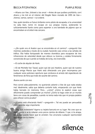 BECCA FITZPATRICK PURPLE ROSE
Página276
—Afuera con Vee. ¡Volveré a las once! —Antes de que pudiera prohibirlo, corrí
afuera y me tiré en el interior del Dogde Neon morado de 1995 de Vee—
¡Vamos, vamos, vamos! —Le ordené.
Vee, quién tendría un futuro brillante como piloto de escapada, si la universidad
no salía bien, tomó mi escape en sus propias manos, acelerando lo
suficientemente fuerte como para espantar a una bandada de pájaros que se
encontraban en el árbol más cercano.
—¿De quién era el Avalon que se encontraba en el camino? —preguntó Vee
mientras aceleraba a través de la ciudad, haciendo caso omiso a las señales de
tráfico. Ella había lloriqueado de manera dramática para escaparse de tres
infracciones de velocidad desde que obtuvo su licencia, y estaba firmemente
convencida de que cuando se trataba de la ley, era invencible.
—El coche de alquiler de Hank.
—Oí de Michelle Van Tassel, quien oyó de Lexi Hawkins, quien oyó de nuestra
buena amiga Marcie que Hank está ofreciendo una gran recompensa por
cualquier aviso policíaco oportuno que conduzca al arresto del espectáculo de
fenómenos de feria que trató de sacarte del camino.
Buena suerte con eso.
Pero sonreí adecuadamente, no queriendo advertir a Vee de que nada estaba
mal. Idealmente, sabía que debería contarle todo, empezando con que Hank
había borrado mi memoria. Pero... ¿cómo? ¿Cómo le explicó cosas que
difícilmente puedo comprender yo misma? ¿Cómo la hago creer en un mundo
lleno con cosas de pesadillas, cuando no tenía nada más que mi propia palabra
para ofrecer como prueba?
—¿Cuánto está ofreciendo Hank? —pregunté—. Tal vez pueda ser persuadida
para recordar algo importante.
—¿Por qué molestarte? Agarra su tarjeta bancaria en su lugar. No creo que se
daría cuenta si se le robaran unos pocos cientos de dólares. Y oye, si te atrapa,
no es que pueda hacer que te arresten. Eso arruinaría cualquier oportunidad
que tenga con tu madre.
 