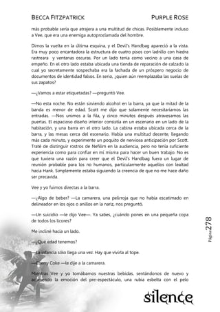 BECCA FITZPATRICK PURPLE ROSE
Página278
más probable sería que atrajera a una multitud de chicas. Posiblemente incluso
a Vee, que era una enemiga autoproclamada del hombre.
Dimos la vuelta en la última esquina, y el Devil’s Handbag apareció a la vista.
Era muy poco encantadora la estructura de cuatro pisos con ladrillo con hiedra
rastreara y ventanas oscuras. Por un lado tenía como vecino a una casa de
empeño. En el otro lado estaba ubicada una tienda de reparación de calzado la
cual yo secretamente sospechaba era la fachada de un próspero negocio de
documentos de identidad falsos. En serio, ¿quien aún reemplazaba las suelas de
sus zapatos?
—¿Vamos a estar etiquetadas? —preguntó Vee.
—No esta noche. No están sirviendo alcohol en la barra, ya que la mitad de la
banda es menor de edad. Scott me dijo que solamente necesitaríamos las
entradas. —Nos unimos a la fila, y cinco minutos después atravesamos las
puertas. El espacioso diseño interior consistía en un escenario en un lado de la
habitación, y una barra en el otro lado. La cabina estaba ubicada cerca de la
barra, y las mesas cerca del escenario. Había una multitud decente, llegando
más cada minuto, y experimente un poquito de nerviosa anticipación por Scott.
Traté de distinguir rostros de Nefilim en la audiencia, pero no tenía suficiente
experiencia como para confiar en mí misma para hacer un buen trabajo. No es
que tuviera una razón para creer que el Devil’s Handbag fuera un lugar de
reunión probable para los no humanos, particularmente aquellos con lealtad
hacia Hank. Simplemente estaba siguiendo la creencia de que no me hace daño
ser precavida.
Vee y yo fuimos directas a la barra.
—¿Algo de beber? —La camarera, una pelirroja que no había escatimado en
delineador en los ojos o anillos en la nariz, nos preguntó.
—Un suicidio —le dijo Vee—. Ya sabes, ¿cuándo pones en una pequeña copa
de todos los licores?
Me incliné hacia un lado.
—¿Qué edad tenemos?
—La infancia sólo llega una vez. Hay que vivirla al tope.
—Cherry Coke —le dije a la camarera.
Mientras Vee y yo tomábamos nuestras bebidas, sentándonos de nuevo y
acogiendo la emoción del pre-espectáculo, una rubia esbelta con el pelo
 