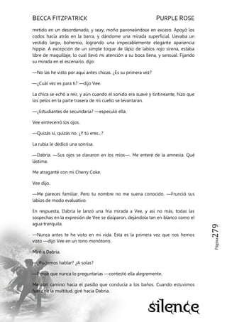 BECCA FITZPATRICK PURPLE ROSE
Página279
metido en un desordenado, y sexy, moño pavoneándose en exceso. Apoyó los
codos hacia atrás en la barra, y dándome una mirada superficial. Llevaba un
vestido largo, bohemio, logrando una impecablemente elegante apariencia
hippie. A excepción de un simple toque de lápiz de labios rojo sirena, estaba
libre de maquillaje, lo cual llevó mi atención a su boca llena, y sensual. Fijando
su mirada en el escenario, dijo:
—No las he visto por aquí antes chicas. ¿Es su primera vez?
—¿Cuál vez es para ti? —dijo Vee.
La chica se echó a reír, y aún cuando el sonido era suave y tintineante, hizo que
los pelos en la parte trasera de mi cuello se levantaran.
—¿Estudiantes de secundaria? —especuló ella.
Vee entrecerró los ojos.
—Quizás sí, quizás no. ¿Y tú eres...?
La rubia le dedicó una sonrisa.
—Dabria. —Sus ojos se clavaron en los míos—. Me enteré de la amnesia. Qué
lástima.
Me atraganté con mi Cherry Coke.
Vee dijo.
—Me pareces familiar. Pero tu nombre no me suena conocido. —Frunció sus
labios de modo evaluativo.
En respuesta, Dabria le lanzó una fría mirada a Vee, y así no más, todas las
sospechas en la expresión de Vee se disiparon, dejándola tan en blanco como el
agua tranquila.
—Nunca antes te he visto en mi vida. Esta es la primera vez que nos hemos
visto —dijo Vee en un tono monótono.
Miré a Dabria.
—¿Podemos hablar? ¿A solas?
—Pensé que nunca lo preguntarías —contestó ella alegremente.
Me abrí camino hacia el pasillo que conducía a los baños. Cuando estuvimos
fuera de la multitud, giré hacia Dabria.
 