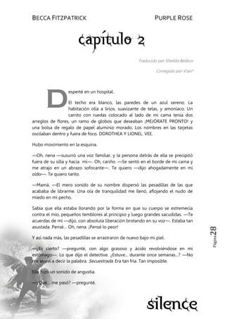 BECCA FITZPATRICK PURPLE ROSE
Página28
Traducido por Sheilita Belikov
Corregido por V!an*
esperté en un hospital.
El techo era blanco, las paredes de un azul sereno. La
habitación olía a lirios, suavizante de telas, y amoníaco. Un
carrito con ruedas colocado al lado de mi cama tenía dos
arreglos de flores, un ramo de globos que deseaban ¡MEJÓRATE PRONTO! y
una bolsa de regalo de papel aluminio morado. Los nombres en las tarjetas
oscilaban dentro y fuera de foco. DOROTHEA Y LIONEL. VEE.
Hubo movimiento en la esquina.
—Oh, nena —susurró una voz familiar, y la persona detrás de ella se precipitó
fuera de su silla y hacia mí—. Oh, cariño. —Se sentó en el borde de mi cama y
me atrajo en un abrazo sofocante—. Te quiero —dijo ahogadamente en mi
oído—. Te quiero tanto.
—Mamá. —El mero sonido de su nombre dispersó las pesadillas de las que
acababa de librarme. Una ola de tranquilidad me llenó, aflojando el nudo de
miedo en mi pecho.
Sabía que ella estaba llorando por la forma en que su cuerpo se estremecía
contra el mío, pequeños temblores al principio y luego grandes sacudidas. —Te
acuerdas de mí —dijo, con absoluta liberación brotando en su voz—. Estaba tan
asustada. Pensé… Oh, nena. ¡Pensé lo peor!
Y así nada más, las pesadillas se arrastraron de nuevo bajo mi piel.
—¿Es cierto? —pregunté, con algo grasoso y ácido revolviéndose en mi
estómago—. Lo que dijo el detective. ¿Estuve... durante once semanas...? —No
me atreví a decir la palabra. Secuestrada. Era tan fría. Tan imposible.
Ella hizo un sonido de angustia.
—¿Qué… me pasó? —pregunté.
D
 