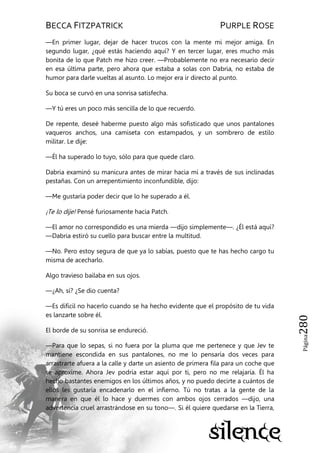 BECCA FITZPATRICK PURPLE ROSE
Página280
—En primer lugar, dejar de hacer trucos con la mente mi mejor amiga. En
segundo lugar, ¿qué estás haciendo aquí? Y en tercer lugar, eres mucho más
bonita de lo que Patch me hizo creer. —Probablemente no era necesario decir
en esa última parte, pero ahora que estaba a solas con Dabria, no estaba de
humor para darle vueltas al asunto. Lo mejor era ir directo al punto.
Su boca se curvó en una sonrisa satisfecha.
—Y tú eres un poco más sencilla de lo que recuerdo.
De repente, deseé haberme puesto algo más sofisticado que unos pantalones
vaqueros anchos, una camiseta con estampados, y un sombrero de estilo
militar. Le dije:
—Él ha superado lo tuyo, sólo para que quede claro.
Dabria examinó su manicura antes de mirar hacia mí a través de sus inclinadas
pestañas. Con un arrepentimiento inconfundible, dijo:
—Me gustaría poder decir que lo he superado a él.
¡Te lo dije! Pensé furiosamente hacia Patch.
—El amor no correspondido es una mierda —dijo simplemente—. ¿Él está aquí?
—Dabria estiró su cuello para buscar entre la multitud.
—No. Pero estoy segura de que ya lo sabías, puesto que te has hecho cargo tu
misma de acecharlo.
Algo travieso bailaba en sus ojos.
—¿Ah, sí? ¿Se dio cuenta?
—Es difícil no hacerlo cuando se ha hecho evidente que el propósito de tu vida
es lanzarte sobre él.
El borde de su sonrisa se endureció.
—Para que lo sepas, si no fuera por la pluma que me pertenece y que Jev te
mantiene escondida en sus pantalones, no me lo pensaría dos veces para
arrastrarte afuera a la calle y darte un asiento de primera fila para un coche que
se aproxime. Ahora Jev podría estar aquí por ti, pero no me relajaría. Él ha
hecho bastantes enemigos en los últimos años, y no puedo decirte a cuántos de
ellos les gustaría encadenarlo en el infierno. Tú no tratas a la gente de la
manera en que él lo hace y duermes con ambos ojos cerrados —dijo, una
advertencia cruel arrastrándose en su tono—. Si él quiere quedarse en la Tierra,
 