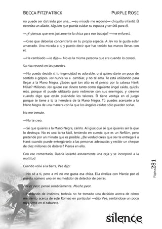BECCA FITZPATRICK PURPLE ROSE
Página281
no puede ser distraído por una… —su mirada me recorrió— chiquilla infantil. Él
necesita un aliado. Alguien que pueda cuidar su espalda y ser útil para él.
—¿Y piensas que eres justamente la chica para ese trabajo? —me enfurecí.
—Creo que deberías concentrarte en tu propia especie. A Jev no le gusta estar
amarrado. Una mirada a ti, y puedo decir que has tenido tus manos llenas con
él.
—Ha cambiado —le dije—. No es la misma persona que era cuando lo conocí.
Su risa resonó en las paredes.
—No puedo decidir si tu ingenuidad es adorable, o si quiero darte un poco de
sentido a golpes. Jev nunca va a cambiar, y no te ama. Te está utilizando para
llegar a la Mano Negra. ¿Sabes qué tan alto es el precio por la cabeza Hank
Millar? Millones. Jev quiere ese dinero tanto como siguiente ángel caído, quizás
más, porque él puede utilizarlo para redimirse con sus enemigos, y créeme
cuando digo que están pisándole los talones. Él tiene ventaja en el juego
porque te tiene a ti, la heredera de la Mano Negra. Tú puedes acercarte a la
Mano Negra de una manera con la que los ángeles caídos sólo pueden soñar.
No me inmute.
—No te creo.
—Sé que quieres a la Mano Negra, cariño. Al igual que sé que quieres ser la que
lo destruya. No es una tarea fácil, teniendo en cuenta que es un Nefilim, pero
pretende por un minuto que es posible. ¿De verdad crees que Jev te entregará a
Hank cuando puede entregárselo a las personas adecuadas y recibir un cheque
de diez millones de dólares? Piensa en ello.
Con ese comentario, Dabria levantó astutamente una ceja y se incorporó a la
multitud
Cuando volví a la barra, Vee dijo:
—No sé a ti, pero a mí no me gusta esa chica. Ella rivaliza con Marcie por el
puesto número uno en mi medidor de detector de perras.
Ella es peor, pensé sombríamente. Mucho peor.
—Hablando de instintos, todavía no he tomado una decisión acerca de cómo
me siento acerca de este Romeo en particular —dijo Vee, sentándose un poco
más firme en el taburete.
 