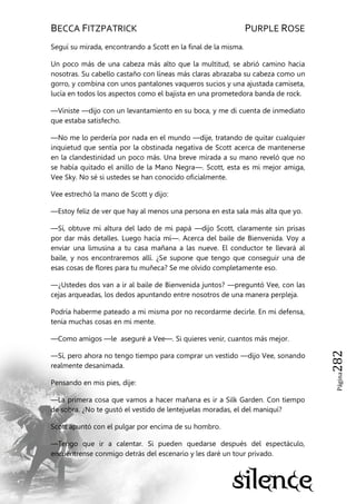 BECCA FITZPATRICK PURPLE ROSE
Página282
Seguí su mirada, encontrando a Scott en la final de la misma.
Un poco más de una cabeza más alto que la multitud, se abrió camino hacia
nosotras. Su cabello castaño con líneas más claras abrazaba su cabeza como un
gorro, y combina con unos pantalones vaqueros sucios y una ajustada camiseta,
lucía en todos los aspectos como el bajista en una prometedora banda de rock.
—Viniste —dijo con un levantamiento en su boca, y me di cuenta de inmediato
que estaba satisfecho.
—No me lo perdería por nada en el mundo —dije, tratando de quitar cualquier
inquietud que sentía por la obstinada negativa de Scott acerca de mantenerse
en la clandestinidad un poco más. Una breve mirada a su mano reveló que no
se había quitado el anillo de la Mano Negra—. Scott, esta es mi mejor amiga,
Vee Sky. No sé si ustedes se han conocido oficialmente.
Vee estrechó la mano de Scott y dijo:
—Estoy feliz de ver que hay al menos una persona en esta sala más alta que yo.
—Sí, obtuve mi altura del lado de mi papá —dijo Scott, claramente sin prisas
por dar más detalles. Luego hacia mí—. Acerca del baile de Bienvenida. Voy a
enviar una limusina a tu casa mañana a las nueve. El conductor te llevará al
baile, y nos encontraremos allí. ¿Se supone que tengo que conseguir una de
esas cosas de flores para tu muñeca? Se me olvido completamente eso.
—¿Ustedes dos van a ir al baile de Bienvenida juntos? —preguntó Vee, con las
cejas arqueadas, los dedos apuntando entre nosotros de una manera perpleja.
Podría haberme pateado a mi misma por no recordarme decirle. En mi defensa,
tenía muchas cosas en mi mente.
—Como amigos —le aseguré a Vee—. Si quieres venir, cuantos más mejor.
—Sí, pero ahora no tengo tiempo para comprar un vestido —dijo Vee, sonando
realmente desanimada.
Pensando en mis pies, dije:
—La primera cosa que vamos a hacer mañana es ir a Silk Garden. Con tiempo
de sobra. ¿No te gustó el vestido de lentejuelas moradas, el del maniquí?
Scott apuntó con el pulgar por encima de su hombro.
—Tengo que ir a calentar. Si pueden quedarse después del espectáculo,
encuéntrense conmigo detrás del escenario y les daré un tour privado.
 