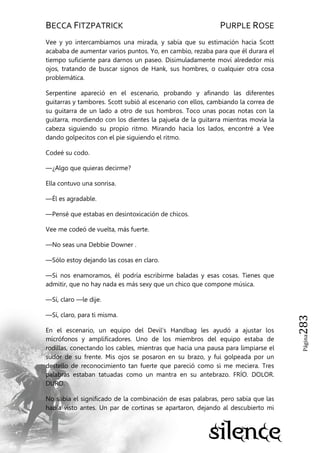 BECCA FITZPATRICK PURPLE ROSE
Página283
Vee y yo intercambiamos una mirada, y sabía que su estimación hacia Scott
acababa de aumentar varios puntos. Yo, en cambio, rezaba para que él durara el
tiempo suficiente para darnos un paseo. Disimuladamente moví alrededor mis
ojos, tratando de buscar signos de Hank, sus hombres, o cualquier otra cosa
problemática.
Serpentine apareció en el escenario, probando y afinando las diferentes
guitarras y tambores. Scott subió al escenario con ellos, cambiando la correa de
su guitarra de un lado a otro de sus hombros. Toco unas pocas notas con la
guitarra, mordiendo con los dientes la pajuela de la guitarra mientras movía la
cabeza siguiendo su propio ritmo. Mirando hacia los lados, encontré a Vee
dando golpecitos con el pie siguiendo el ritmo.
Codeé su codo.
—¿Algo que quieras decirme?
Ella contuvo una sonrisa.
—Él es agradable.
—Pensé que estabas en desintoxicación de chicos.
Vee me codeó de vuelta, más fuerte.
—No seas una Debbie Downer .
—Sólo estoy dejando las cosas en claro.
—Si nos enamoramos, él podría escribirme baladas y esas cosas. Tienes que
admitir, que no hay nada es más sexy que un chico que compone música.
—Sí, claro —le dije.
—Sí, claro, para ti misma.
En el escenario, un equipo del Devil’s Handbag les ayudó a ajustar los
micrófonos y amplificadores. Uno de los miembros del equipo estaba de
rodillas, conectando los cables, mientras que hacia una pausa para limpiarse el
sudor de su frente. Mis ojos se posaron en su brazo, y fui golpeada por un
destello de reconocimiento tan fuerte que pareció como si me meciera. Tres
palabras estaban tatuadas como un mantra en su antebrazo. FRÍO. DOLOR.
DURO.
No sabía el significado de la combinación de esas palabras, pero sabía que las
había visto antes. Un par de cortinas se apartaron, dejando al descubierto mi
 