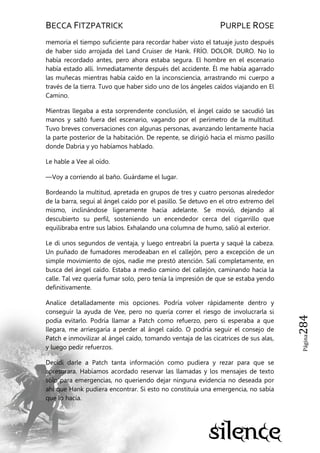 BECCA FITZPATRICK PURPLE ROSE
Página284
memoria el tiempo suficiente para recordar haber visto el tatuaje justo después
de haber sido arrojada del Land Cruiser de Hank. FRÍO. DOLOR. DURO. No lo
había recordado antes, pero ahora estaba segura. El hombre en el escenario
había estado allí. Inmediatamente después del accidente. Él me había agarrado
las muñecas mientras había caído en la inconsciencia, arrastrando mi cuerpo a
través de la tierra. Tuvo que haber sido uno de los ángeles caídos viajando en El
Camino.
Mientras llegaba a esta sorprendente conclusión, el ángel caído se sacudió las
manos y saltó fuera del escenario, vagando por el perímetro de la multitud.
Tuvo breves conversaciones con algunas personas, avanzando lentamente hacia
la parte posterior de la habitación. De repente, se dirigió hacia el mismo pasillo
donde Dabria y yo habíamos hablado.
Le hable a Vee al oído.
—Voy a corriendo al baño. Guárdame el lugar.
Bordeando la multitud, apretada en grupos de tres y cuatro personas alrededor
de la barra, seguí al ángel caído por el pasillo. Se detuvo en el otro extremo del
mismo, inclinándose ligeramente hacia adelante. Se movió, dejando al
descubierto su perfil, sosteniendo un encendedor cerca del cigarrillo que
equilibraba entre sus labios. Exhalando una columna de humo, salió al exterior.
Le di unos segundos de ventaja, y luego entreabrí la puerta y saqué la cabeza.
Un puñado de fumadores merodeaban en el callejón, pero a excepción de un
simple movimiento de ojos, nadie me prestó atención. Salí completamente, en
busca del ángel caído. Estaba a medio camino del callejón, caminando hacia la
calle. Tal vez quería fumar solo, pero tenía la impresión de que se estaba yendo
definitivamente.
Analice detalladamente mis opciones. Podría volver rápidamente dentro y
conseguir la ayuda de Vee, pero no quería correr el riesgo de involucrarla si
podía evitarlo. Podría llamar a Patch como refuerzo, pero si esperaba a que
llegara, me arriesgaría a perder al ángel caído. O podría seguir el consejo de
Patch e inmovilizar al ángel caído, tomando ventaja de las cicatrices de sus alas,
y luego pedir refuerzos.
Decidí darle a Patch tanta información como pudiera y rezar para que se
apresurara. Habíamos acordado reservar las llamadas y los mensajes de texto
sólo para emergencias, no queriendo dejar ninguna evidencia no deseada por
ahí que Hank pudiera encontrar. Si esto no constituía una emergencia, no sabía
que lo hacía.
 