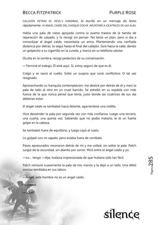 BECCA FITZPATRICK PURPLE ROSE
Página285
CALLEJÓN DETRÁS DL DEVIL´S HANDBAG, le escribí en un mensaje de texto
rápidamente. VI ANGEL CAIDO DEL CHOQUE COCHE. APUNTARÉ A CICATRICES DE LAS ALAS.
Había una pala de nieve apoyada contra la puerta trasera de la tienda de
reparación de calzado, y lo recogí sin pensar. No tenía un plan, pero si iba a
inmovilizar al ángel caído, necesitaría un arma. Manteniendo una confiada
distancia por detrás, lo seguí hasta el final del callejón. Giró hacia la calle, dando
un golpecito a su cigarrillo en la cuneta, y marcó en su teléfono celular.
Oculta en la sombra, recogí pedacitos de su conversación.
—Terminé el trabajo. Él está aquí. Sí, estoy seguro de que es él.
Colgó y se rascó el cuello. Soltó un suspiro que sonó conflictivo. O tal vez
resignado.
Aprovechando su tranquila contemplación, me deslicé por detrás de él y mecí la
pala de lado al otro en un cruel barrido. Se estrelló en su espalda con más
fuerza de la que nunca pensé que tenía, justo donde las cicatrices de sus ala
deberían estar.
El ángel caído se tambaleó hacia delante, agarrándose una rodilla.
Hice descender la pala por segunda vez con más confianza. Luego una tercera,
una cuarta, una quinta vez. Sabiendo que no podía matarlo, le di un fuerte
golpe en la cabeza.
Se tambaleó fuera de equilibrio, y luego cayó al suelo.
Lo golpeé con mi zapato, pero estaba fuera de combate.
Pasos apresurados resonaron detrás de mí y me volteé, sin soltar la pala. Patch
surgió de la oscuridad, sin aliento por correr. Miró entre el ángel caído y yo.
—Lo… tengo —dije, todavía impresionada de que hubiera sido tan fácil.
Patch removió suavemente la pala de mis manos y la dejó a un lado. Una débil
sonrisa temblaba en sus labios.
—Ángel, este hombre no es un ángel caído.
Parpadeé.
—¿Qué?
 