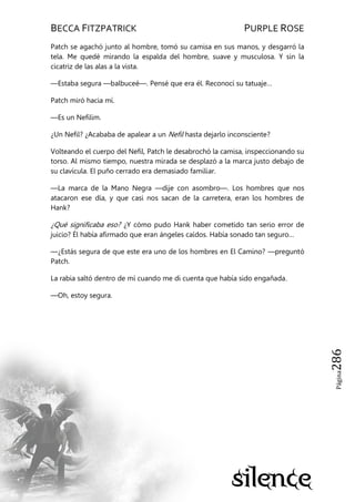 BECCA FITZPATRICK PURPLE ROSE
Página286
Patch se agachó junto al hombre, tomó su camisa en sus manos, y desgarró la
tela. Me quedé mirando la espalda del hombre, suave y musculosa. Y sin la
cicatriz de las alas a la vista.
—Estaba segura —balbuceé—. Pensé que era él. Reconocí su tatuaje…
Patch miró hacia mí.
—Es un Nefilim.
¿Un Nefil? ¿Acababa de apalear a un Nefil hasta dejarlo inconsciente?
Volteando el cuerpo del Nefil, Patch le desabrochó la camisa, inspeccionando su
torso. Al mismo tiempo, nuestra mirada se desplazó a la marca justo debajo de
su clavícula. El puño cerrado era demasiado familiar.
—La marca de la Mano Negra —dije con asombro—. Los hombres que nos
atacaron ese día, y que casi nos sacan de la carretera, eran los hombres de
Hank?
¿Qué significaba eso? ¿Y cómo pudo Hank haber cometido tan serio error de
juicio? Él había afirmado que eran ángeles caídos. Había sonado tan seguro…
—¿Estás segura de que este era uno de los hombres en El Camino? —preguntó
Patch.
La rabia saltó dentro de mí cuando me di cuenta que había sido engañada.
—Oh, estoy segura.
 