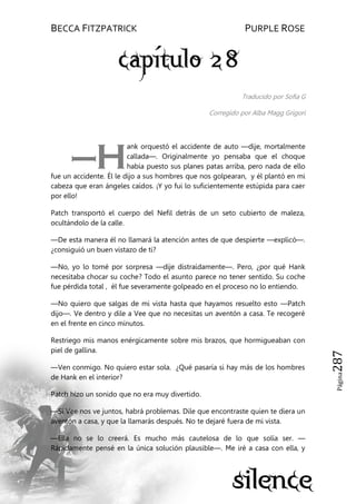 BECCA FITZPATRICK PURPLE ROSE
Página287
Traducido por Sofia G
Corregido por Alba Magg Grigori
ank orquestó el accidente de auto —dije, mortalmente
callada—. Originalmente yo pensaba que el choque
había puesto sus planes patas arriba, pero nada de ello
fue un accidente. Él le dijo a sus hombres que nos golpearan, y él plantó en mi
cabeza que eran ángeles caídos. ¡Y yo fui lo suficientemente estúpida para caer
por ello!
Patch transportó el cuerpo del Nefil detrás de un seto cubierto de maleza,
ocultándolo de la calle.
—De esta manera él no llamará la atención antes de que despierte —explicó—.
¿consiguió un buen vistazo de ti?
—No, yo lo tomé por sorpresa —dije distraídamente—. Pero, ¿por qué Hank
necesitaba chocar su coche? Todo el asunto parece no tener sentido. Su coche
fue pérdida total , él fue severamente golpeado en el proceso no lo entiendo.
—No quiero que salgas de mi vista hasta que hayamos resuelto esto —Patch
dijo—. Ve dentro y dile a Vee que no necesitas un aventón a casa. Te recogeré
en el frente en cinco minutos.
Restriego mis manos enérgicamente sobre mis brazos, que hormigueaban con
piel de gallina.
—Ven conmigo. No quiero estar sola. ¿Qué pasaría si hay más de los hombres
de Hank en el interior?
Patch hizo un sonido que no era muy divertido.
—Si Vee nos ve juntos, habrá problemas. Dile que encontraste quien te diera un
aventón a casa, y que la llamarás después. No te dejaré fuera de mi vista.
—Ella no se lo creerá. Es mucho más cautelosa de lo que solía ser. —
Rápidamente pensé en la única solución plausible—. Me iré a casa con ella, y
—H
 