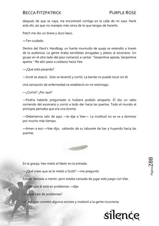 BECCA FITZPATRICK PURPLE ROSE
Página288
después de que se vaya, me encontraré contigo en la calle de mi casa. Hank
está ahí, así que no manejes más cerca de lo que tengas de hacerlo.
Patch me dio un breve y duro beso.
—Ten cuidado.
Dentro del Devil’s Handbag, un fuerte murmullo de queja se extendió a través
de la audiencia. La gente tiraba servilletas arrugadas y platos al escenario. Un
grupo en el otro lado del piso comenzó a cantar: ―Serpentine apesta, Serpentine
apesta.‖ Me abrí paso a codazos hacia Vee.
—¿Qué está pasando?
—Scott se atascó. Solo se levantó y corrió. La banda no puede tocar sin él.
Una sensación de enfermedad se estableció en mi estómago.
—¿Corrió? ¿Por qué?
—Podría haberle preguntado si hubiera podido atraparlo. Él dio un salto
corriendo del escenario y corrió a todo dar hacia las puertas. Todo el mundo al
principio pensaba que era una broma.
—Deberíamos salir de aquí —le dije a Vee—. La multitud no se va a dominar
por mucho más tiempo.
—Amen a eso —Vee dijo, saltando de su taburete de bar y huyendo hacia las
puertas.
En la granja, Vee metió el Neón en la entrada.
—¿Qué crees que se le metió a Scott? —me preguntó.
Estuve tentada a mentir, pero estaba cansada de jugar este juego con Vee.
—Creo que él está en problemas —dije.
—¿Qué tipo de problemas?
—Creo que cometió algunos errores y molestó a la gente incorrecta.
 