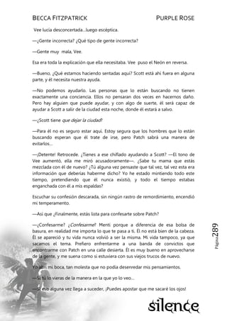 BECCA FITZPATRICK PURPLE ROSE
Página289
Vee lucía desconcertada…luego escéptica.
—¿Gente incorrecta? ¿Qué tipo de gente incorrecta?
—Gente muy mala, Vee.
Esa era toda la explicación que ella necesitaba. Vee puso el Neón en reversa.
—Bueno, ¿Qué estamos haciendo sentadas aquí? Scott está ahí fuera en alguna
parte, y él necesita nuestra ayuda.
—No podemos ayudarlo. Las personas que lo están buscando no tienen
exactamente una conciencia. Ellos no pensaran dos veces en hacernos daño.
Pero hay alguien que puede ayudar, y con algo de suerte, él será capaz de
ayudar a Scott a salir de la ciudad esta noche, donde él estará a salvo.
—¿Scott tiene que dejar la ciudad?
—Para él no es seguro estar aquí. Estoy segura que los hombres que lo están
buscando esperan que él trate de irse, pero Patch sabrá una manera de
evitarlos…
—¡Detente! Retrocede. ¿Tienes a ese chiflado ayudando a Scott? —El tono de
Vee aumentó, ella me miró acusadoramente—. ¿Sabe tu mama que estás
mezclada con él de nuevo? ¿Tú alguna vez pensaste que tal vez, tal vez esta era
información que deberías haberme dicho? Yo he estado mintiendo todo este
tiempo, pretendiendo que él nunca existió, y todo el tiempo estabas
enganchada con él a mis espaldas?
Escuchar su confesión descarada, sin ningún rastro de remordimiento, encendió
mi temperamento.
—Así que ¿Finalmente, estás lista para confesarte sobre Patch?
—¿Confesarme? ¿Confesarme? Mentí porque a diferencia de esa bolsa de
basura, en realidad me importa lo que te pasa a ti. Él no está bien de la cabeza.
Él se apareció y tu vida nunca volvió a ser la misma. Mi vida tampoco, ya que
sacamos el tema. Prefiero enfrentarme a una banda de convictos que
encontrarme con Patch en una calle desierta. Él es muy bueno en aprovecharse
de la gente, y me suena como si estuviera con sus viejos trucos de nuevo.
Yo abrí mi boca, tan molesta que no podía desenredar mis pensamientos.
—Si tú lo vieras de la manera en la que yo lo veo…
—Si eso alguna vez llega a suceder, ¡Puedes apostar que me sacaré los ojos!
 