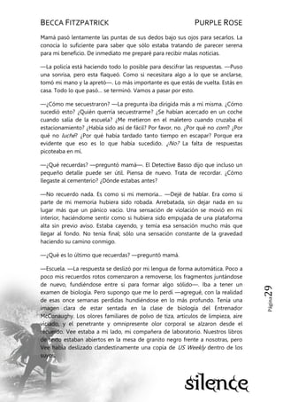 BECCA FITZPATRICK PURPLE ROSE
Página29
Mamá pasó lentamente las puntas de sus dedos bajo sus ojos para secarlos. La
conocía lo suficiente para saber que sólo estaba tratando de parecer serena
para mi beneficio. De inmediato me preparé para recibir malas noticias.
—La policía está haciendo todo lo posible para descifrar las respuestas. —Puso
una sonrisa, pero esta flaqueó. Como si necesitara algo a lo que se anclarse,
tomó mi mano y la apretó—. Lo más importante es que estás de vuelta. Estás en
casa. Todo lo que pasó… se terminó. Vamos a pasar por esto.
—¿Cómo me secuestraron? —La pregunta iba dirigida más a mí misma. ¿Cómo
sucedió esto? ¿Quién querría secuestrarme? ¿Se habían acercado en un coche
cuando salía de la escuela? ¿Me metieron en el maletero cuando cruzaba el
estacionamiento? ¿Había sido así de fácil? Por favor, no. ¿Por qué no corrí? ¿Por
qué no luché? ¿Por qué había tardado tanto tiempo en escapar? Porque era
evidente que eso es lo que había sucedido. ¿No? La falta de respuestas
picoteaba en mí.
—¿Qué recuerdas? —preguntó mamá—. El Detective Basso dijo que incluso un
pequeño detalle puede ser útil. Piensa de nuevo. Trata de recordar. ¿Cómo
llegaste al cementerio? ¿Dónde estabas antes?
—No recuerdo nada. Es como si mi memoria... —Dejé de hablar. Era como si
parte de mi memoria hubiera sido robada. Arrebatada, sin dejar nada en su
lugar más que un pánico vacío. Una sensación de violación se movió en mi
interior, haciéndome sentir como si hubiera sido empujada de una plataforma
alta sin previo aviso. Estaba cayendo, y temía esa sensación mucho más que
llegar al fondo. No tenía final; sólo una sensación constante de la gravedad
haciendo su camino conmigo.
—¿Qué es lo último que recuerdas? —preguntó mamá.
—Escuela. —La respuesta se deslizó por mi lengua de forma automática. Poco a
poco mis recuerdos rotos comenzaron a removerse, los fragmentos juntándose
de nuevo, fundiéndose entre sí para formar algo sólido—. Iba a tener un
examen de biología. Pero supongo que me lo perdí —agregué, con la realidad
de esas once semanas perdidas hundiéndose en lo más profundo. Tenía una
imagen clara de estar sentada en la clase de biología del Entrenador
McConaughy. Los olores familiares de polvo de tiza, artículos de limpieza, aire
viciado, y el penetrante y omnipresente olor corporal se alzaron desde el
recuerdo. Vee estaba a mi lado, mi compañera de laboratorio. Nuestros libros
de texto estaban abiertos en la mesa de granito negro frente a nosotras, pero
Vee había deslizado clandestinamente una copia de US Weekly dentro de los
suyos.
 