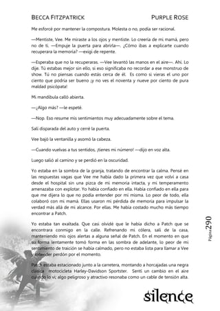 BECCA FITZPATRICK PURPLE ROSE
Página290
Me esforcé por mantener la compostura. Molesta o no, podía ser racional.
—Mentiste, Vee. Me miraste a los ojos y mentiste. Lo creería de mi mamá, pero
no de ti. —Empuje la puerta para abrirla—. ¿Cómo ibas a explicarte cuando
recuperara la memoria? —exigí de repente.
—Esperaba que no la recuperaras. —Vee levantó las manos en el aire—. Ahí. Lo
dije. Tú estabas mejor sin ello, si eso significaba no recordar a ese monstruo de
show. Tú no piensas cuando estás cerca de él. Es como si vieras el uno por
ciento que podría ser bueno ¡y no ves el noventa y nueve por ciento de pura
maldad psicópata!
Mi mandíbula calló abierta.
—¿Algo más? —le espeté.
—Nop. Eso resume mis sentimientos muy adecuadamente sobre el tema.
Salí disparada del auto y cerré la puerta.
Vee bajó la ventanilla y asomó la cabeza.
—Cuando vuelvas a tus sentidos, ¡tienes mi número! —dijo en voz alta.
Luego salió al camino y se perdió en la oscuridad.
Yo estaba en la sombra de la granja, tratando de encontrar la calma. Pensé en
las respuestas vagas que Vee me había dado la primera vez que volví a casa
desde el hospital sin una pizca de mi memoria intacta, y mi temperamento
amenazaba con explotar. Yo había confiado en ella. Había confiado en ella para
que me dijera lo que no podía entender por mí misma. Lo peor de todo, ella
colaboró con mi mamá. Ellas usaron mi pérdida de memoria para impulsar la
verdad más allá de mi alcance. Por ellas. Me había costado mucho más tiempo
encontrar a Patch.
Yo estaba tan exaltada. Que casi olvidé que le había dicho a Patch que se
encontrara conmigo en la calle. Refrenando mi cólera, salí de la casa,
manteniendo mis ojos alertas a alguna señal de Patch. En el momento en que
su forma lentamente tomó forma en las sombra de adelante, lo peor de mi
sentimiento de traición se había calmado, pero no estaba lista para llamar a Vee
y extender perdón por el momento.
Patch estaba estacionado junto a la carretera, montando a horcajadas una negra
clásica motocicleta Harley-Davidson Sportster. Sentí un cambio en el aire
cuando lo vi; algo peligroso y atractivo resonaba como un cable de tensión alta.
 