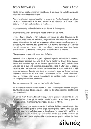 BECCA FITZPATRICK PURPLE ROSE
Página292
carrito por un pasillo, metiendo comida que le gustaba. Era todo lo que podía
hacer para mantener la cara seria.
Agarré una taza de pudin chocolate y le ofrecí una a Patch, él sacudió su cabeza
negando con la cabeza. Él se sentó en uno de los taburetes de la barra, con el
codo apoyado completamente en el mostrador.
—¿Recuerdas algo más del choque antes de que te desmayaras?
Encontré una cuchara en el cajón y tomé un bocado de pudin.
—No. —Fruncí el ceño—. Sin embargo esto podría ser algo. El accidente de
auto pasó justo antes del almuerzo. Originalmente pensé que no podía haber
estado inconsciente por más de unos pocos minutos, pero cuando desperté en
el hospital, era de noche. Eso quiere decir que mi línea de tiempo está perdida
por al menos seis horas… así que ¿Cómo contamos esas seis horas
desaparecidas? ¿Estaba con Hank? ¿Yacía inconsciente en el hospital?
Algo preocupante apareció en los ojos de Patch.
—Sé que no te va a gustar esto, pero si podemos poner a Dabria cerca de Hank,
ella podría ser capaz de leer algo de él. Ella no puede ver dentro de su pasado,
pero si ella aún tiene algo de sus poderes y puede ver su futuro, podría darnos
una pista de lo que está haciendo. Cualquiera que sea el futuro que le depara,
depende de su pasado. Pero poner a Dabria cerca de él no va a ser fácil. Él está
teniendo cuidado. Cuando sale, tiene al menos dos docenas de sus hombres
formando una barrera impenetrable a su alrededor. Incluso cuando está en tu
casa, sus hombres están afuera, custodiando las puertas, yendo y viniendo en
los campos y patrullando en la calle.
Esto era nuevo para mí, y solo me hizo sentir más violada.
—Hablando de Dabria, ella estaba en el Devil’s Handbag esta noche —dije—,
apuntando con aire despreocupado—. Ella fue lo suficientemente gentil como
para presentarse.
Observé a Patch de cerca. No estaba segura de lo que estaba buscando. Era una
de esas cosas donde yo lo sabría cuando lo viera. A su favor, y para mi
frustración. Él no mostró ninguna emoción exterior ni interés.
—Dijo que había una recompensa por la cabeza de Hank —continúe—. Diez
millones de dólares para el primer ángel caído que lo rastree. Ella dijo que
había personas que preferían no ver a Hank liderando una rebelión Nefilim, y a
pesar de que ella no me dio especificaciones, pienso que puedo entender los
detalles sola. No estaría sorprendida si hubiera unos pocos Nefilim ahí fuera
 
