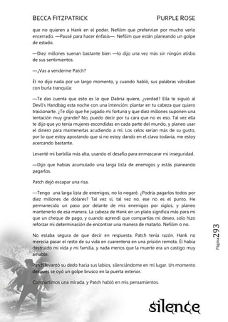 BECCA FITZPATRICK PURPLE ROSE
Página293
que no quieren a Hank en el poder. Nefilim que preferirían por mucho verlo
encerrado. —Pausé para hacer énfasis—. Nefilim que están planeando un golpe
de estado.
—Diez millones suenan bastante bien —lo dijo una vez más sin ningún atisbo
de sus sentimientos.
—¿Vas a venderme Patch?
Él no dijo nada por un largo momento, y cuando habló, sus palabras vibraban
con burla tranquila:
—Te das cuenta que esto es lo que Dabria quiere, ¿verdad? Ella te siguió al
Devil’s Handbag esta noche con una intención: plantar en tu cabeza que quiero
traicionarte. ¿Te dijo que he jugado mi fortuna y que diez millones suponen una
tentación muy grande? No, puedo decir por tu cara que no es eso. Tal vez ella
te dijo que yo tenía mujeres escondidas en cada parte del mundo, y planeo usar
el dinero para mantenerlas acudiendo a mí. Los celos serían más de su gusto,
por lo que estoy apostando que si no estoy dando en el clavo todavía, me estoy
acercando bastante.
Levanté mi barbilla más alta, usando el desafío para enmascarar mi inseguridad.
—Dijo que habías acumulado una larga lista de enemigos y estás planeando
pagarlos.
Patch dejó escapar una risa.
—Tengo una larga lista de enemigos, no lo negaré. ¿Podría pagarlos todos por
diez millones de dólares? Tal vez sí, tal vez no. ese no es el punto. He
permanecido un paso por delante de mis enemigos por siglos, y planeo
mantenerlo de esa manera. La cabeza de Hank en un plato significa más para mí
que un cheque de pago, y cuando aprendí que compartías mi deseo, solo hizo
reforzar mi determinación de encontrar una manera de matarlo. Nefilim o no.
No estaba segura de que decir en respuesta. Patch tenía razón. Hank no
merecía pasar el resto de su vida en cuarentena en una prisión remota. Él había
destruido mi vida y mi familia, y nada menos que la muerte era un castigo muy
amable.
Patch levantó su dedo hacia sus labios, silenciándome en mi lugar. Un momento
después se oyó un golpe brusco en la puerta exterior.
Compartimos una mirada, y Patch habló en mis pensamientos.
 