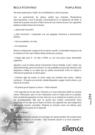 BECCA FITZPATRICK PURPLE ROSE
Página294
No estoy esperando a nadie. Ve a la habitación y cierra la puerta.
Con un asentimiento de cabeza, señalé que entendía. Moviéndome
silenciosamente, crucé el estudio, encerrándome en la habitación de Patch. A
través de la puerta, escuché a Patch reírse de una manera brusca. Sus siguientes
palabras estaban llenas de amenaza.
—¿Qué estás haciendo?
—¿Mal momento? —respondió una voz apagada. Femenina y extrañamente
familiar.
—Son tus palabras, no mías.
—Es importante.
Alarma e indignación surgieron de mi pecho cuando la identidad inequívoca de
la visitante se hizo clara. Dabria había venido por sorpresa.
—Tengo algo para ti —le dijo a Patch, su voz muy poco suave, demasiado
sugerente.
Apuesto a que lo tienes, pensé sínicamente. Estuve tentada a salir y darle una
cálida bienvenida, pero me contuve. Lo más probable era que ella estuviera más
dispuesta a hablar si no sabía que yo estaba escuchando. Entre mi orgullo e
información potencial, la última ganó.
—Tuvimos algo de suerte. La mano negra me contrató esta noche —Dabria
continuó—. Él quería una reunión, estaba dispuesto a pagar mucho dinero, y yo
estuve de acuerdo.
—Él quería que le leyeras su futuro —Patch declaró.
—Por segunda vez en dos días. Tenemos a un muy meticuloso Nefil en nuestras
manos. Meticuloso, pero no tan meticuloso como lo había sido en el pasado.
Está cometiendo pequeños errores. Esta vez no se molestó en arrastrar con él a
sus guardaespaldas. Dijo que no quería que nuestra conversación fuera
escuchada. Él me dijo que le leyera el futuro una segunda vez, para asegurarse
que ambas visiones coincidían. Pretendí no tomarlo como una ofensa, pero
sabes que no me gusta ser la segunda.
—¿Qué le dijiste?
—Normalmente mis visiones son privilegio de cliente-profeta. Pero podría estar
dispuesta a llegar a un acuerdo —dijo haciendo alusión a su tono coqueto—.
¿Qué pones en la mesa?
 
