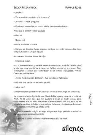 BECCA FITZPATRICK PURPLE ROSE
Página295
—¿Profeta?
—Tiene un cierto prestigio, ¿No te parece?
—¿Cuánto? —Patch preguntó.
—El primero en nombrar un precio pierde, tú me enseñaste eso.
Pensé que oí a Patch voltear sus ojos.
—Diez mil.
—Quince mil.
—Doce, no tientes tu suerte.
—Siempre es divertido hacer negocios contigo, Jev. Justo como en los viejos
tiempos, hacíamos un gran equipo.
Ahora era mi turno de voltear los ojos.
—Empieza a hablar.
—Vi la muerte de Hank, y se la di a él directamente. No pude dar detalles, pero
le dije que muy pronto va a haber un Nefilim menos en el mundo. Estoy
comenzando a pensar que ―inmortales‖ es un término equivocado. Primero
Chauncey, y ahora Hank.
—¿Cómo fue la reacción de Hank? —Fue todo lo que Patch dijo.
—No tuvo una. Se fue sin decir una palabra.
—¿Algo más?
—Deberías saber que él tiene en posesión un collar de arcángel. Lo sentí en él.
Me pregunté si esto significaba que Marcie había logrado robarme el collar de
Patch. Yo la invité para que me ayudara a elegir la mejor joyería, pero,
curiosamente, ella no había tomado en cuenta mi oferta. Por supuesto, no me
extrañaría que Hank le hubiera dado su llave de la casa y le dijera que husmeara
en mi habitación mientras yo estaba fuera.
—¿Tú no conocerás a algún arcángel antiguo que haya perdido su collar? —
Dabria preguntó especulativamente.
—Te enviaré tu dinero mañana —fue la leve respuesta de Patch.
 