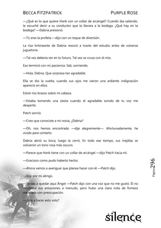 BECCA FITZPATRICK PURPLE ROSE
Página296
—¿Qué es lo que quiere Hank con un collar de arcángel? Cuando iba saliendo,
le escuché decir a su conductor que lo llevara a la bodega. ¿Qué hay en la
bodega? —Dabria presionó.
—Tú eres la profeta —dijo con un toque de diversión.
La risa tintineante de Dabria resonó a través del estudio antes de volverse
juguetona.
—Tal vez debería ver en tu futuro. Tal vez se cruza con el mío.
Eso terminó con mi paciencia. Salí, sonriendo.
—Hola, Dabria. Que sorpresa tan agradable.
Ella se dio la vuelta, cuando sus ojos me vieron una ardiente indignación
apareció en ellos.
Estiré mis brazos sobre mi cabeza.
—Estaba tomando una siesta cuando el agradable sonido de tu voz me
despertó.
Patch sonrió.
—Creo que conociste a mi novia, ¿Dabria?
—Oh, nos hemos encontrado —dije alegremente—. Afortunadamente, he
vivido para contarlo.
Dabria abrió su boca, luego la cerró. En todo ese tiempo, sus mejillas se
volvieron un tono rosa más oscuro.
—Parece que Hank tiene con un collar de arcángel —dijo Patch hacia mí.
—Gracioso como pudo haberlo hecho.
—Ahora vamos a averiguar que planea hacer con él —Patch dijo.
—Voy por mi abrigo.
—Te vas a quedar aquí Ángel —Patch dijo con una voz que no me gustó. Él no
mostraba sus emociones a menudo, pero hubo una clara nota de firmeza
mezclada con preocupación.
—¿Vas a hacer esto solo?
 