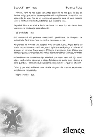 BECCA FITZPATRICK PURPLE ROSE
Página297
—Primero, Hank no nos puede ver juntos. Segundo, no me gusta la idea de
llevarte a algo que podría volverse problemático rápidamente. Si necesitas una
razón más, te amo. Este es un territorio desconocido para mí, pero necesito
saber si hay final de la noche, si te tengo que regresar a casa.
Parpadeé. Nunca escuché a Patch hablarme con este tipo de afecto. Pero
solamente no podía dejar pasar el asunto.
—Lo prometiste —dije.
—Y mantendré mi promesa —respondió, poniéndose su chaqueta de
motocicleta. Caminando hacia mí, rozó su cabeza con la mía.
No pienses en moverte una pulgada fuera de esta puerta, Ángel. Estaré de
vuelta tan pronto como pueda. No puedo dejar que Hank ponga el collar en el
arcángel sin escuchar lo que quiere. Ahí fuera, tú eres juego justo. Él tiene una
cosa que quiere, no le demos dos. Vamos a terminar esto de una vez por todas.
—Prométeme que te quedaras aquí, donde sé que estas a salvo —él dijo en voz
alta—. La alternativa es que yo le diga a Dabria que se quede aquí y juegue al
perro guardián. —Él levantó sus cejas como preguntando—. ¿Qué vas a hacer?
Dabria y yo intercambiamos una mirada, ninguna de nuestras expresiones
remotamente complacidas.
—Regresa rápido —dije.
 