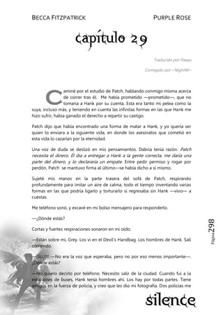 BECCA FITZPATRICK PURPLE ROSE
Página298
Traducido por Paaau
Corregido por ~NightW~
aminé por el estudio de Patch, hablando conmigo misma acerca
de correr tras él. Me había prometido —prometido—, que no
tomaría a Hank por su cuenta. Esta era tanto mi pelea como la
suya, incluso más, y teniendo en cuenta las infinitas formas en las que Hank me
hizo sufrir, había ganado el derecho a repartir su castigo.
Patch dijo que había encontrado una forma de matar a Hank, y yo quería ser
quien lo enviara a la siguiente vida, en donde los asesinatos que cometió en
esta vida lo cazarían por la eternidad.
Una voz de duda se deslizó en mis pensamientos. Dabria tenía razón. Patch
necesita el dinero. Él iba a entregar a Hank a la gente correcta, me daría una
parte del dinero, y lo declararía un empate. Entre pedir permiso y rogar por
perdón, Patch se mantuvo firma al último—se había dicho a sí mismo.
Sujeté mis manos en la parte trasera del sofá de Patch, respirando
profundamente para imitar un aire de calma, todo el tiempo inventando varias
formas en las que podría ligarlo y torturarlo si regresaba sin Hank —vivo— a
cuestas.
Me teléfono sonó, y excavé en mi bolso mensajero para responderlo.
—¿Dónde estás?
Cortas y fuertes respiraciones sonaron en mi oído.
—Están sobre mí, Grey. Los vi en el Devil’s Handbag. Los hombres de Hank. Salí
corriendo.
—¡Scott! —No era la voz que esperaba, pero no por eso menos importante—.
¿Dónde estás?
—No quiero decirlo por teléfono. Necesito salir de la ciudad. Cuando fui a la
estaciones de buses, Hank tenía hombres ahí. Los hay por todas partes. Tiene
amigos en la fuerza de policía, y creo que les dio mi fotografía. Dos policías me
C
 